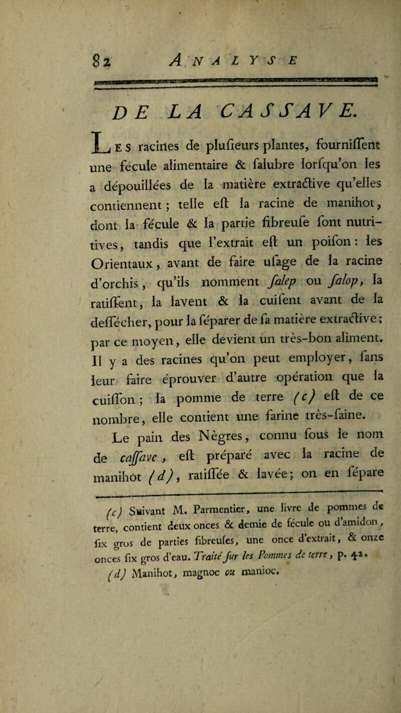 DELA CA SSA VE. T J E s racines de plufieurs plantes, fourniffent une fécule alimentaire & falubre iorfqu’on les a dépouillées de la matière extraélive qu’elles \ contiennent ; telle efh la racine de manihot, dont la- fécule & la partie fibreufe font nutri¬ tives, tandis que l’extrait eft un poifon : les Orientaux, avant de faire ufage de la racine d’orchis, qu’ils nomment falep ou falop, la ratiffent, la lavent & la cuifent avant de la delTécher, pour la féparer de fa matière extraclive ; par ce moyen, elle devient un très-bon aliment. Il y a des racines qu’on peut employer, fans leur faire éprouver d’autre opération que la cuilTon; la pomme de terre (c) eft de ce nombre, elle contient une farine très-faine. Le pain des Nègres, connu fous le nom de Cûjfave , eft préparé avec la racine de manihot (d), ratifiée & lavée; on en fépare t. . - , I -— (c) suivant M. Parmentier, une livre de pommes de terre, contient deux onces Sl demie de fécule ou d amidon, fix gros de parties fibreufes, une once d extrait, &; onze onces fix gros d’eau. TraitéJur les Pommes de terre, p. (d) Manihot, magnoc ou manioc.