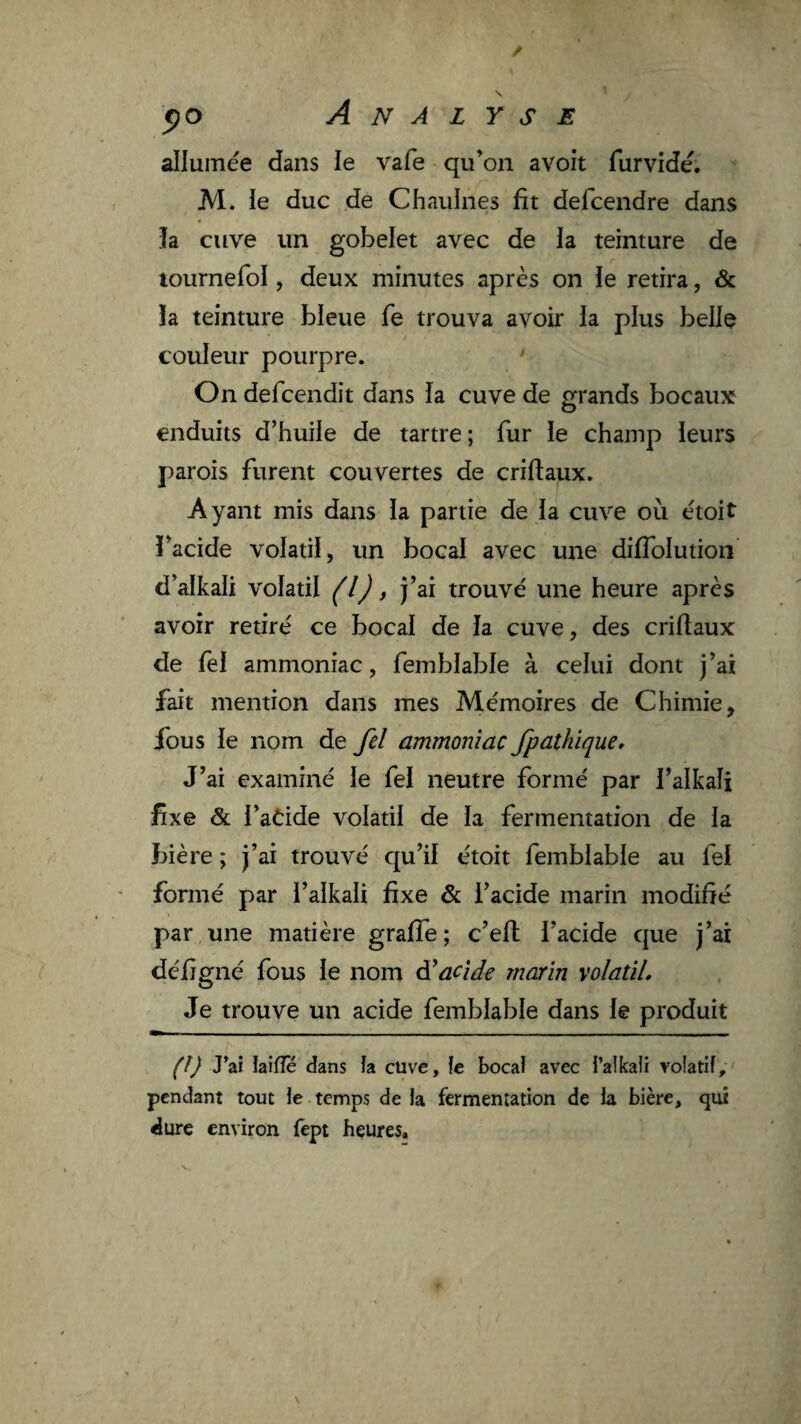 allumée dans le vafe qu’on avoit furvidé. M. le duc de Chaulnes fit defcendre dans îa cuve un gobelet avec de la teinture de lournefol, deux minutes après on le retira, & la teinture bleue fe trouva avoir la plus belle couleur pourpre. On defcendit dans la cuve de o^rands bocaux enduits d’huile de tartre; fur le champ leurs parois furent couvertes de criflaux. Ayant mis dans la partie de la cuve où étoit l’acide volatil, un bocal avec une difToluiioii d’alkali volatil (l) t fai trouvé une heure après avoir retiré ce bocal de la cuve, des criflaux de fel ammoniac, femblable à celui dont j’ai fait mention dans mes Mémoires de Chimie, fous le nom de fel ammoniac fpathïque» J’ai examiné le fel neutre formé par l’alkaîi fixe & l’aCide volatil de la fermentation de la bière ; j’ai trouvé qu’il étoit femblable au fel formé par l’alkali fixe & l’acide marin modifié par une matière graffe ; c’eft l’acide que j’ai défigné fous le nom acide marin volatil. Je trouve un acide femblable dans le produit (î) J’ai iaifîe dans îa cuve, îe bocaî avec i’alkaîi volatiî, pendant tout ie temps de la fermentation de la bière, qij dure environ fept heures.