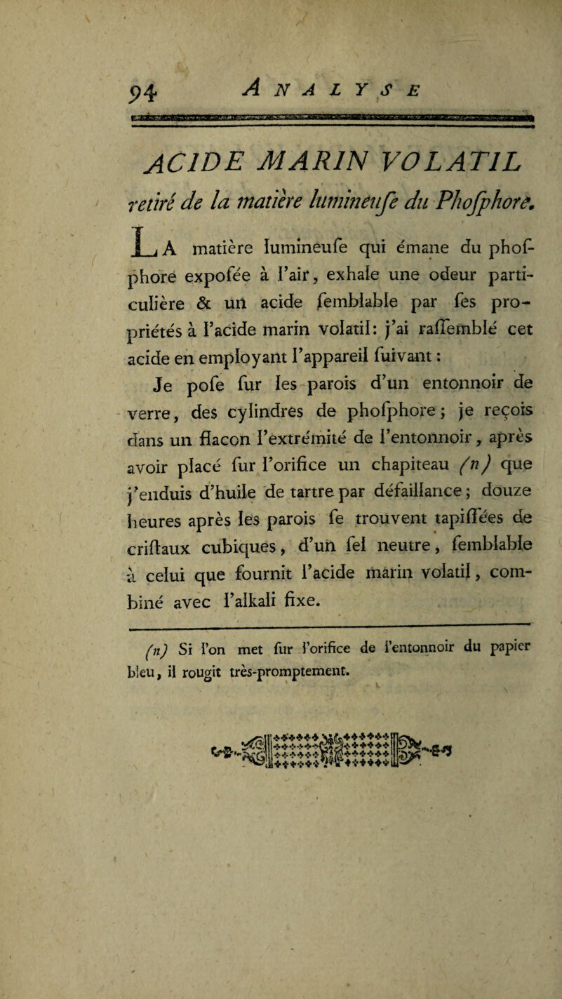 P4 ACIDE MARIN VOLATIL ' retiré de la maiihe luminêufe du Phofphorâ. î , A matière lumineufe qui émane du phof^ phdre expofée à l’air, exhale une odeur parti¬ culière & un acide Semblable par fes pro¬ priétés à i’acide marin volatil: j’ai ralTemblé cet acide en employant l’appareil fuivant : Je pofe fur les-parois d’un entonnoir de - verre, des cylindres de phofphore ; je reçois dans un flacon l’extrémité de l’entonnoir, après avoir placé fur l’orifice un chapiteau (n) que j’enduis d’huile de tartre par défaillance; douze heures après les parois fe trouvent tapiffées de criftaux cubiques, d’un fel neutre, femblable à celui que fournit l’acide marin volatil, com¬ biné avec i’alkali fixe. ^n) Si i’on met fur l’orifice de l’entonnoir du papier bleu, il rougit très-promptement. Analyse P'*'’