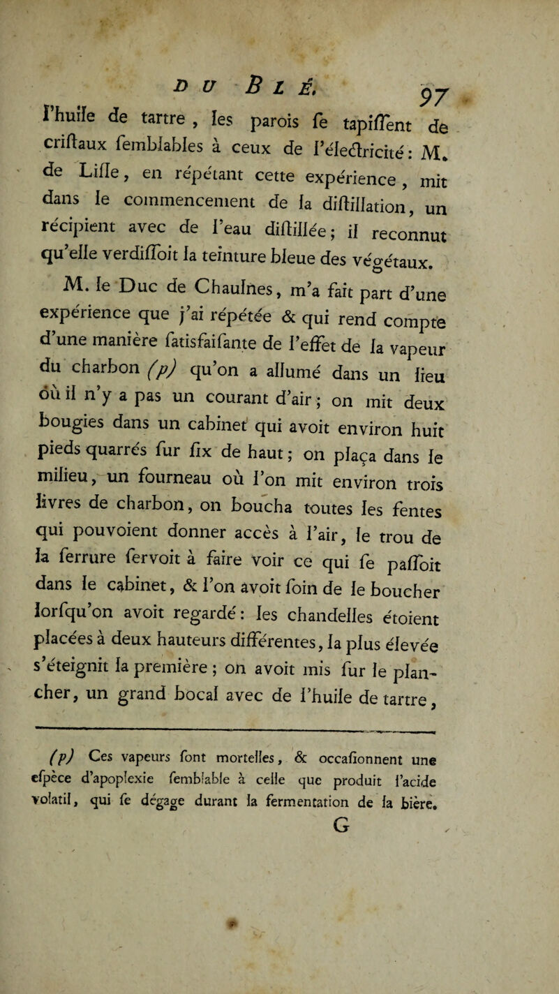 D U B L É. -QJ l’huile de tartre, les parois fe tapirent de criftaux femblables à ceux de l’éledlriché : M, de Lille, en répétant cette expérience , mit dans le coinraencement de la diftillation, un récipient avec de l’eau diftillée; il reconnut <ju elle verdilîoit la teinture bleue des vétrétaux. M. le Duc de Chaulnes, m’a fait part d’une expérience que j’ai répétée & qui rend compte d’une manière fatisfaifante de l’effet de la vapeur du charbon (p) qu’on a allumé dans un lieu où il n’y a pas un courant d’air ; on mit deux bougies dans un cabinet qui avoit environ huit pieds quarrés fur ftx de haut ; on plaça dans le milieu ,''un fourneau ou 1 on mit environ trois livres de charbon, on boucha toutes les fentes qui pouvoient donner accès à l’air, le trou de la ferrure fervoit à faire voir ce qui fe paffoit dans le cabinet, & 1 on avoit loin de le boucher lorlqu on avoit regai de: les chandelles étoient placées à deux hauteurs différentes, la plus élevée s’éteignit la première ; on avoit mis fur le plan¬ cher, un grand bocal avec de l’huile détartré. (p) Ces vapeurs font mortelles, & occafionnent une erpèce d’apoplexie femb'able à celle que produit l’acide volatil, qui le dégage durant la fermentation de fa bière. G