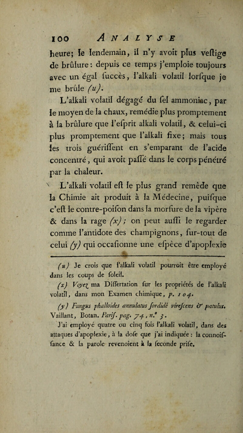 heure; le lendemain, il n’y avoir plus veftige de brûlure : depuis ce temps j’emploie toujours avec un égal fuccès, i’alkali volatil lorfque je me brûle (u), L’alkaii volatil dégagé du fel ammonkc, par le moyen de la chaux, remédie plus promptement à la brûlure que l’efprit alkaii volatil, & celui-ci plus promptement que l’alkaii fixe ; mais tous ies trois guériflent en s’emparant de l’acide concentré, qui avoir paiïe dans le corps pénétré par la chaleur. ^ L’alkali volatil efl: le plus grand remède que la Chimie ait produit à la Médecine, puifque c’eft le contre-poifon dans la morfure de la vipère & dans la rage (x) ; on peut aufîi le regarder comme l’antidote des champignons, fur-tout de celui (y) qui occafionne une efpèce d’apoplexie (u) Je crois que i’aikaU volatil pourroit être employé dans les coups de foleil. (x) Voyei^ ma Diflertation fur les propriétés de l’aikalr volatil, dans mon Examen chimique, io^> (y ) Fungus iihalloides annulatus Jordidè virtjccns àt pntulus» Vaillant, Botan. PariJ.-pag. y. J’ai employé quatre ou cinq fois l’alkali volatil, dans des attaques d’apoplexie, à la dofe que j’ai indiquée ; la connoif- fance & la parole revenoient à la fécondé prife. I