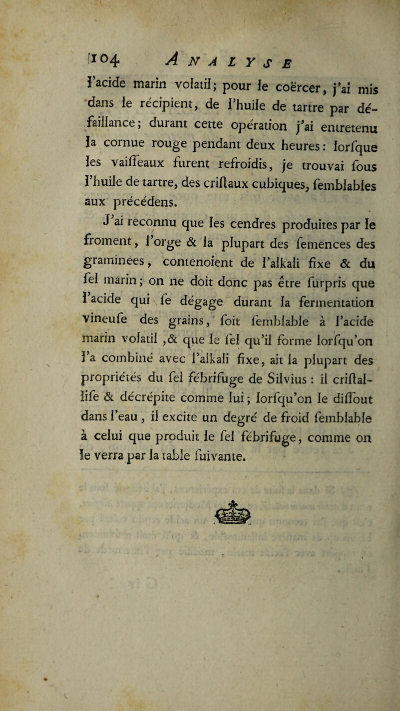 U i’acide marin volatil; pour le coërcer, fai mis •dans le récipient, de Thuile de tartre par dé¬ faillance ; durant cette operation j^ai entretenu la cornue rouge pendant deux heures : lorfque les vaiiïeaux furent refroidis, je trouvai fous l’huile de tartre, des criftaux cubiques, femblables aux précédens. J ai reconnu que les cendres produites par le froment, 1 orge & la plupart des femences des graminées, contenoient de l’alkali fixe & du fel marin ; on ne doit donc pas être furpris que î acide qui \ fe dégage durant la fermentation vineufe des grains, foit femblable à l’acide marin volatil ,& que le fel qu’il forme lorfqu’on 1 a combiné avec l’alkali fixe, ait la plupart des propriétés du fel fébrifuge de Silvius : il crifial- life & décrépite comme lui ; lorfqu’on le diflout dans l’eau , il excite un degré de froid femblable à celui que produit le fel fébrifuge, comme on le verra par la table fuivante. U