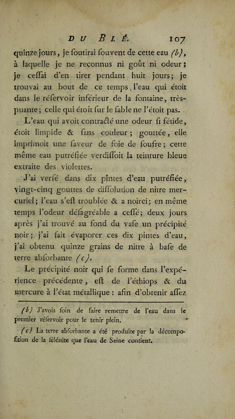 quinze jours, je foutirai fouvent de cette eau (h), à laquelle je ne reconnus ni goût ni odeur ; je cefTai d’en tirer pendant huit jours ; je trouvai au bout de ce temps, i’eau qui étoit dans le réfervoir inférieur de la fontaine, très- puante ; celle qui étoit fur le fable ne i’étoit pas. L’eau qui avoit contraéléune odeur fi fétide, étoit limpide & fans couleur ; gouttée, elle imprimoit une faveur de foie de foufre ; cette même eau putréfiée verdifToit la teinture bleue extraite des violettes. J’ai verfé dans dix pintes d’eau putréfiée, vingt-cinq gouttes de diflolution de nitre mer¬ curiel; i’eau s’efl troublée & a noirci; en même temps l’odeur défagréable a ceffé; deux jours après j’ai trouvé au fond du vafe un précipité noir ; j’ai fait évaporer ces dix pintes d’eau, j’ai obtenu quinze grains de nitre à bafe de terre abforbante (c). Le précipité noir qui fe forme dans l’expé¬ rience précédente, eft de i’éthiops & du mercure à l’état métallique : afin d’obtenir affez J’avois foin de faire remettre de l’eau dans le premier réfervoir pour le tenir plein. (c) La terre abforbante a été produite par la décompo- fltion de la lélénite que i’eau de Seine contient.