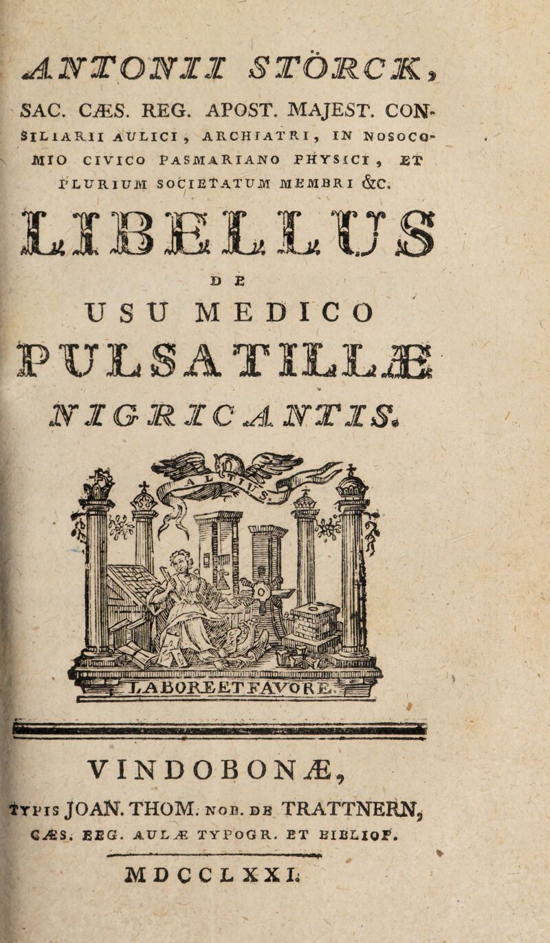 JlNTONII st&rck. SAC. CMS. REG. APOST. MAJEST. CON- SlLlARlI AULICI , ARCHIATRI, IN NOSOCQ' IttXO CIVICO PASMARIANO PHYSICI , ET PLURIUM SOCIETATUM MEMBRI &C. D E USU MEDICO PULS A TILL.fi &IGRXCJL NTXS. ^iiET,Ai30RE,ET FAVCfR eBW ^ *“ . - -- —- • 'r 1 11 * • * VINDOBONA, Irus JOAN. THOM. nob. db TRATTNERN, G^ES. BEG. A.VLM 1YJOOR. ET BIBLIof. MDCCLXXL