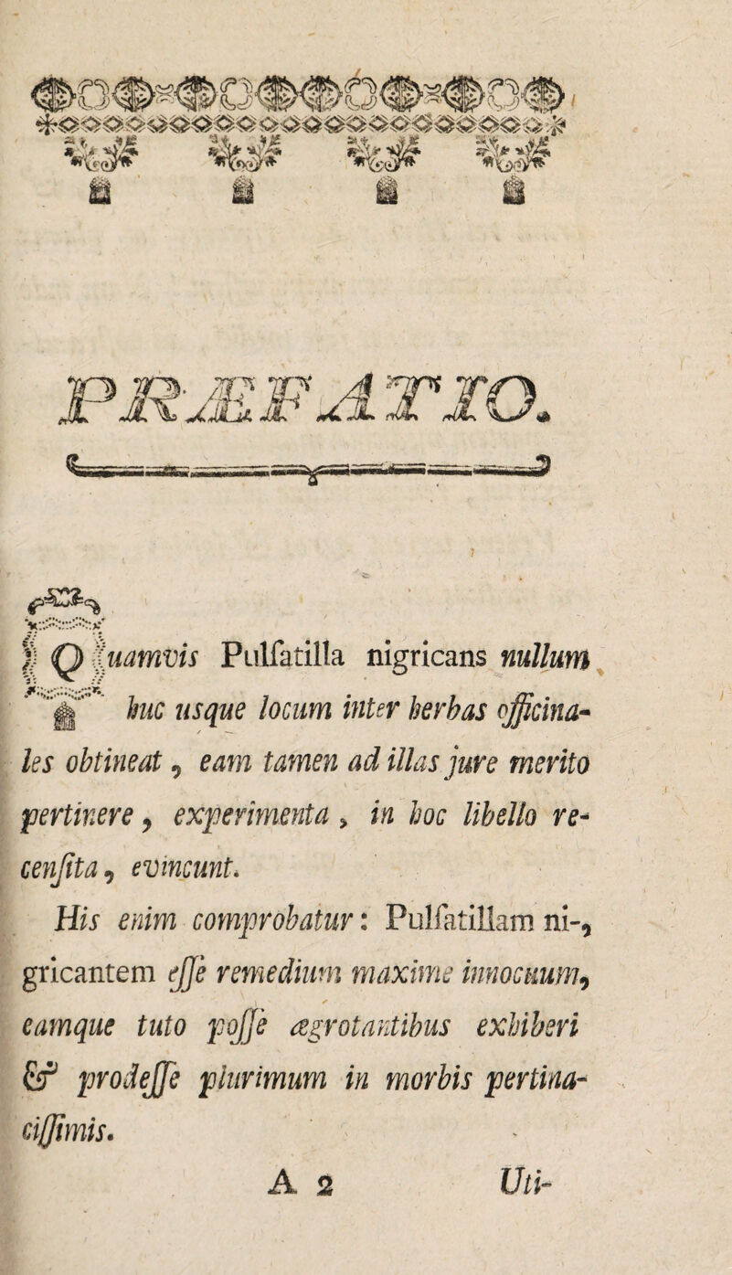 | <Q Uinmvis Ptilfatilla nigricans nullum ’ J huc usque locum inter herbas officina- les obtineat, eam tamen ad illas jure merito pertinere, experimenta » in hoc libello re- cenjita , evincunt< Hir razra comprobatur: PulfatiUam ni-, gricantem remedium maxime innocuum, 1 ' * eamque tuto pojje aegrotantibus exhiberi £f prodejfe plurimum in morbis pertina- cifflmis.