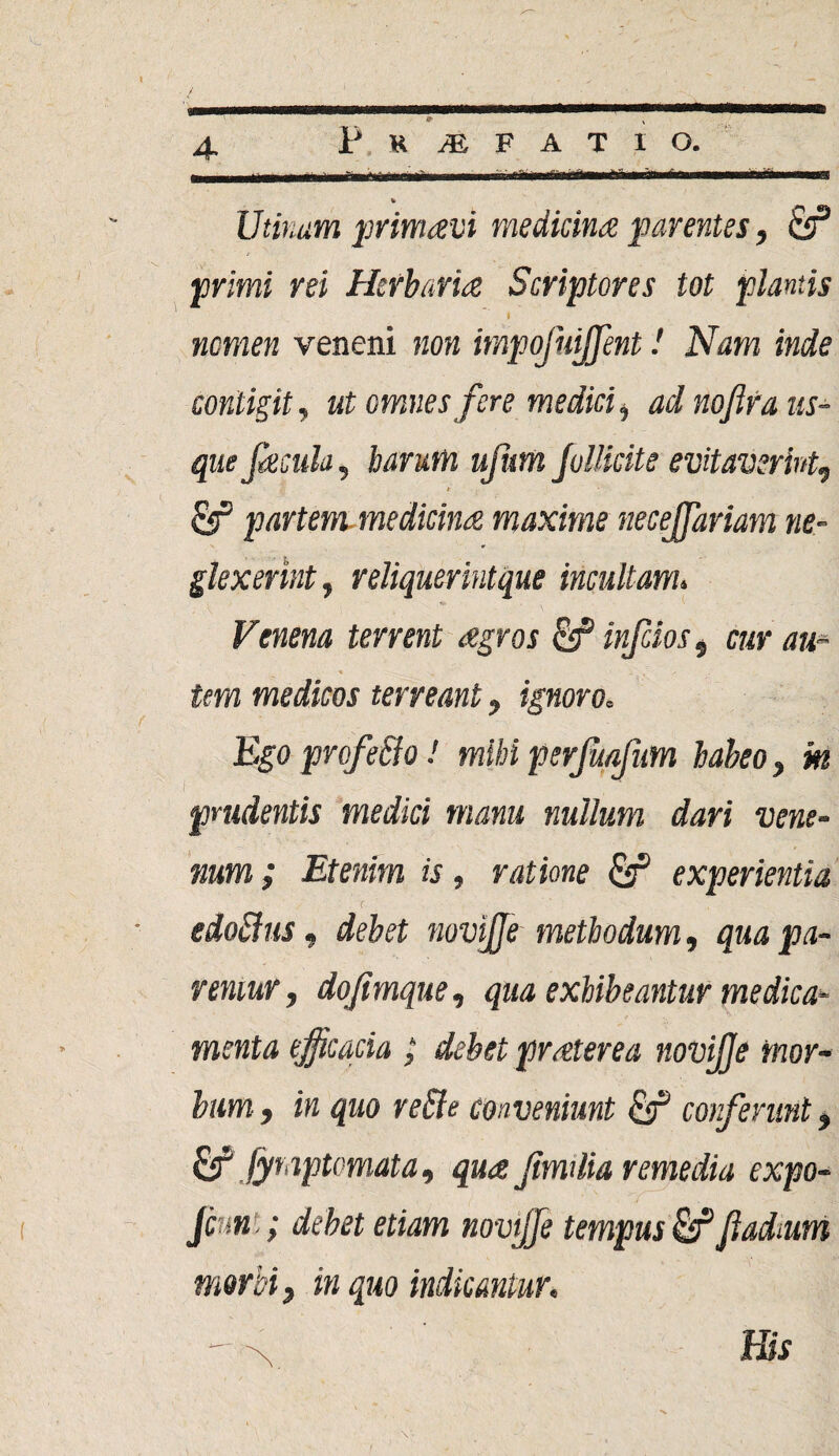 4- % Utinam primavi medicina parentes, primi rei Herbaria Scriptores tot plantis I nomen veneni non impofniffent! Nam inde contigit, ut omnes fere medici i ad nojlra us¬ que Jacula, harum ufum Jullkite evitaverint■, t & partem medicina maxime necejjariam ne¬ glexerint, reliquerintque incultam. Venena terrent agros & infeios, cur au* * • 1 _ , ✓ tem medicos terreant, ignoro. Ego profe&o! mihi perjuafum habeo, in prudentis medici manu nullum dari vene¬ num ; Etenim is, ratione & experientia C edodus « debet novijje methodum, qua pa¬ remur, dojimque, qua exhibeantur medica¬ menta efficacia ; debet praterea novijje mor¬ bum , in <jno reEle conveniunt conferunt, & Symptomata, qua Jimilia remedia expo- Jc >n ; debet etiam novijje tempus Jladmm morbi, in quo indicantur. -x His