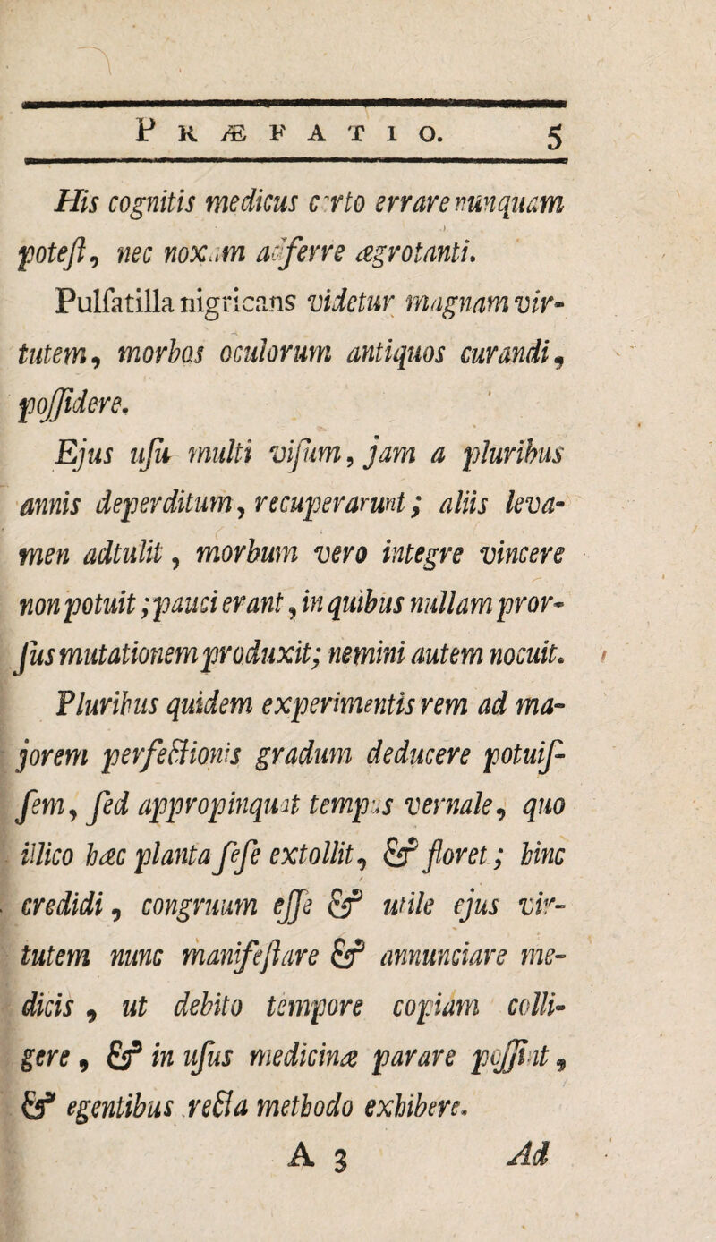 His cognitis medicus crto errare nunquam poteft, nec noxam adferre aegrotanti. PulfatiUa nigricans videtur magnam vir¬ tutem,, morbos oculorum antiquos curandi, pojjidere. Ejus ufa multi vijum, jam a pluribus annis deperditum, recuperarunt; aliis leva¬ men adtulit, morbum vero integre vincere non potuit; pauci erant, in quibus nullam pror- fus mutationem produxit; nemini autem nocuit. Pluribus quidem experimentis rem ad ma¬ jorem perfeftionis gradum deducere potuij- flem, jed appropinqmt tempus vernale, quo illico hac planta fefe extollit, & floret; hinc t credidi, congruum ejfle cf mile ejus vir¬ tutem nunc manifeftare & annunciare me¬ dicis , ut debito tempore copiam colli¬ gere , & in ufus medicina parare pcjji it» egentibus reBa methodo exhibere.