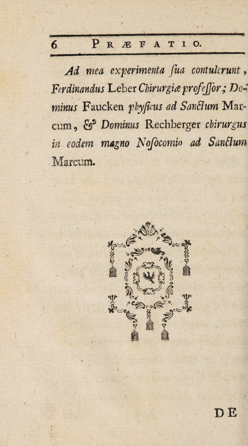 fmmmmmmmmmmmm+mrnmmmmmmmm ' ■ 1 1 ■ x 1 —1 J 6 Profati o. _,n- . ... ■  .. Ad mea experimenta fua contulerunt, Ferdinandus Leber Chirurgia profejfor; Dc~ minus Faucken phyjkus ad SanBum Mac¬ cum, fis5 Dominus Rechberger chirurgus in eodem magno Nofocomio ad Sanflum Marcum. I DE I