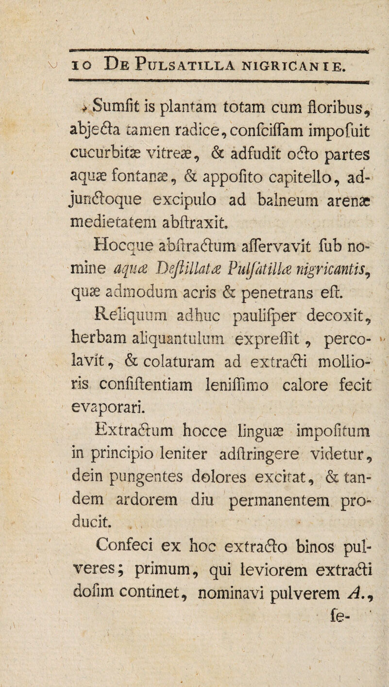 \ v io DePulsatilla nigricanie. I > Sumfit is plantam totam cum floribus, abjedla tamen radice,confciflam impofuit cucurbitae vitreae, & adfudit odio partes aquae fontana, & appofito capitello, ad- jundloque excipulo ad balneum arenae medietatem abftraxit. Hocque abftradtum aflervavit fub no¬ mine aqua Dejiillata Puljatilia nigricantis, quae admodum acris & penetrans eft. Reliquum adhuc paulifper decoxit, herbam aliquantulum expreffit, perco¬ lavit , & colaturam ad extradli mollio¬ ris confidentiam leniflimo calore fecit evaporari. Extradlum hocce linguae impolitum in principio leniter adflringere videtur, dein pungentes dolores excitat, & tan¬ dem ardorem diu permanentem pro¬ ducit. Confeci ex hoc extradfo binos pul¬ veres; primum, qui leviorem extradli dofim continet, nominavi pulverem A., i