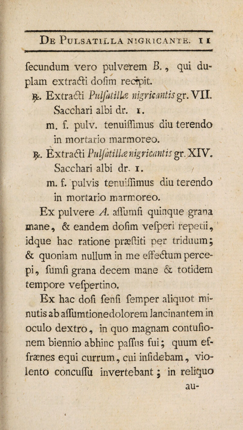 fecundum vero pulverem B., qui du¬ plam ex t radii dofim recrpit. Extradli PuljatilU nigricantis gr. VII. Sacchari albi dr. i. m. f. pulv. tenuiffimus diu terendo in mortario marmoreo. Tfc. Extradli Pnljkilla nigricantis gr. XIV. Sacchari albi dr. i. / m. f. pulvis tenuiffimus diu terendo in mortario marmoreo. Ex pulvere A. alfumfi quinque grana mane, & eandem dofim vefperi repetii, idque hac ratione praediti per triduum; & quoniam nullum in me effedlum perce¬ pi , fumfi grana decem mane & totidem tempore vefpertino. Ex hac dofi fenfi femper aliquot mi¬ nutis ab aiTumtionedolorem lancinantem in oculo dextro, in quo magnam contufio- nem biennio abhinc paffus fui; quum ef- fraenes equi currum, cui infidebam, vio¬ lento conculfu invertebant; in reliquo au-