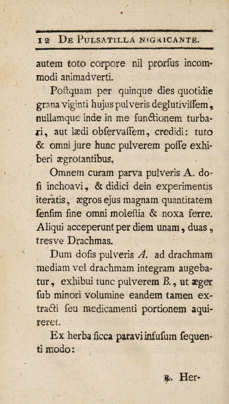 autem toto corpore nil prorfus incom¬ modi animadverti. Poftquam per quinque dies quotidie grana viginti hujus pulveris deglutiviflem, nullamque inde in me funftionem turba¬ ri, aut laedi obfervalFem, credidi: tuto & omni jure hunc pulverem poffe exhi¬ beri aegrotantibus. Omnem curam parva pulveris A. do- fi inchoavi, & didici dein experimentis iteratis, aegros ejus magnam quantitatem fenfim fine omni moleftia & noxa ferre. Aliqui acceperunt per diem unam, duas, tres ve Drachmas. Dum dofis pulveris A. ad drachmam mediam vel drachmam integram augeba¬ tur , exhibui tunc pulverem B., ut aeger fub minori volumine eandem tamen ex- tradli feu medicamenti portionem aqui- reret. Ex herba flcca paravi infufum fequen- ti modo: $r. Her