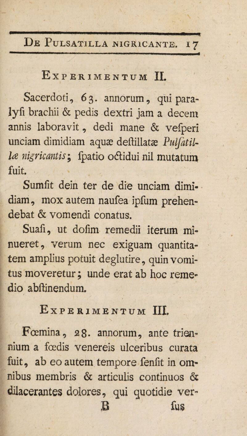 Experimentum II. - . V  '1 Sacerdoti, 63. annorum, qui para- lyfi brachii & pedis dextri jam a decem annis laboravit, dedi mane & vefperi unciam dimidiam aquae deftillatae Pulfatil- l<e nigricantis; fpatio odtidui nil mutatum fuit. Sumfit dein ter de die unciam dimi¬ diam, mox autem naufea ipfum prehen¬ debat & vomendi conatus. Suafi, ut dofim remedii iterum mi¬ nueret, verum nec exiguam quantita¬ tem amplius potuit deglutire, quin vomi¬ tus moveretur; unde erat ab hoc reme¬ dio abftinendum. Experimentum III. Foemina, 28. annorum, ante trien¬ nium a fcedis venereis ulceribus curata fuit, ab eo autem tempore fenfit in om¬ nibus membris & articulis continuos & dilacerantes dolores, qui quotidie ver- B fus