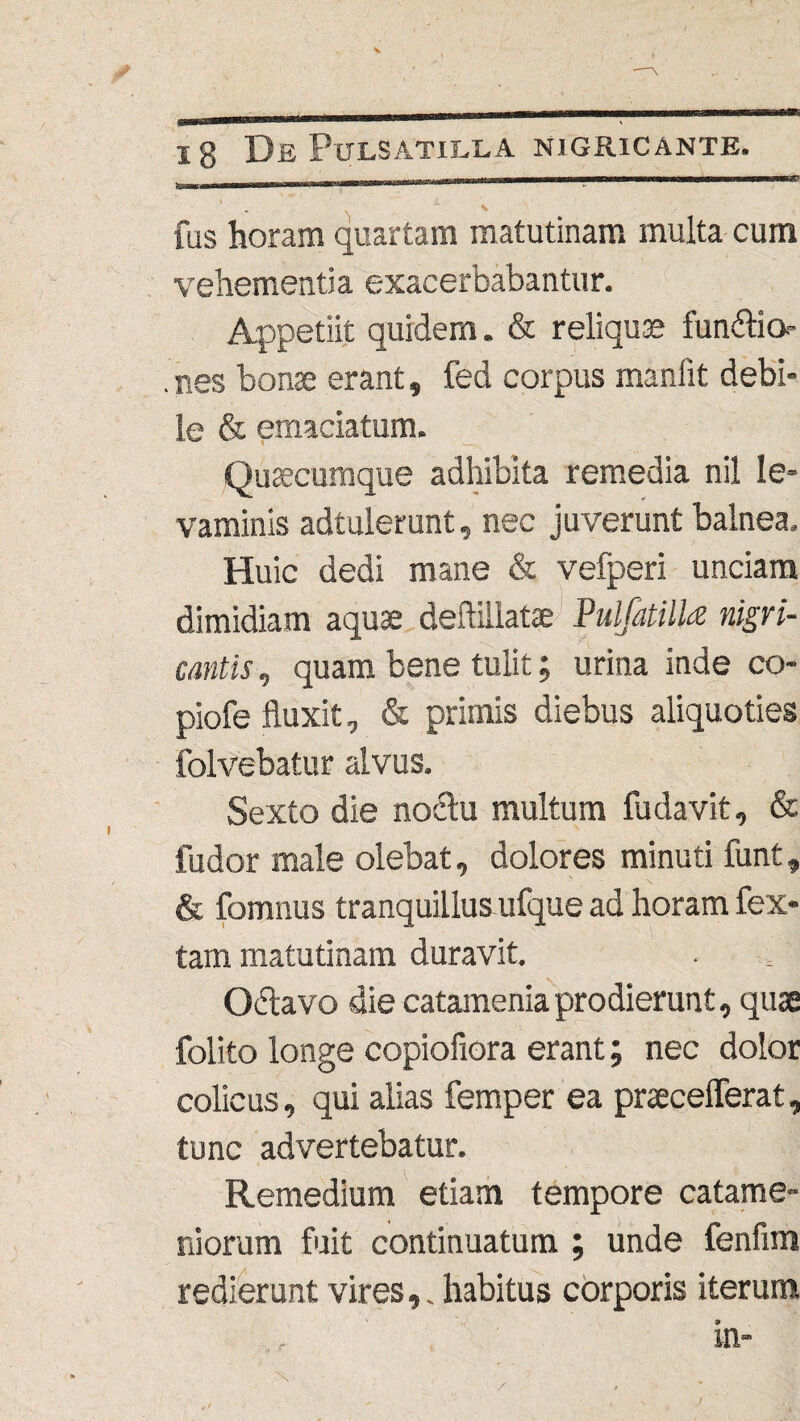 fas horam quartam matutinam multa cum vehementia exacerbabantur. Appetiit quidem. & reliquas fundtio nes bonae erant, fed corpus manlit debi¬ le & emaciatum. Quaecumque adhibita remedia nil le¬ vaminis adtulerunt, nec juverunt balnea. Huic dedi mane & vefperi unciam dimidiam aquae deftillatae Pulfatilla nigri¬ cantis , quam bene tulit; urina inde co- piofe fluxit, & primis diebus aliquoties folvebatur alvus. Sexto die noctu multum fudavit, & fudor male olebat, dolores minuti funt, & fomnus tranquillus ufque ad horam fex- tam matutinam duravit. Obtavo die catamenia prodierunt, quae folito longe copiofiora erant; nec dolor colicus, qui alias femper ea praecelferat, tunc advertebatur. Remedium etiam tempore catame- ni orum fuit continuatum ; unde fenfim redierunt vires,. habitus corporis iterum /