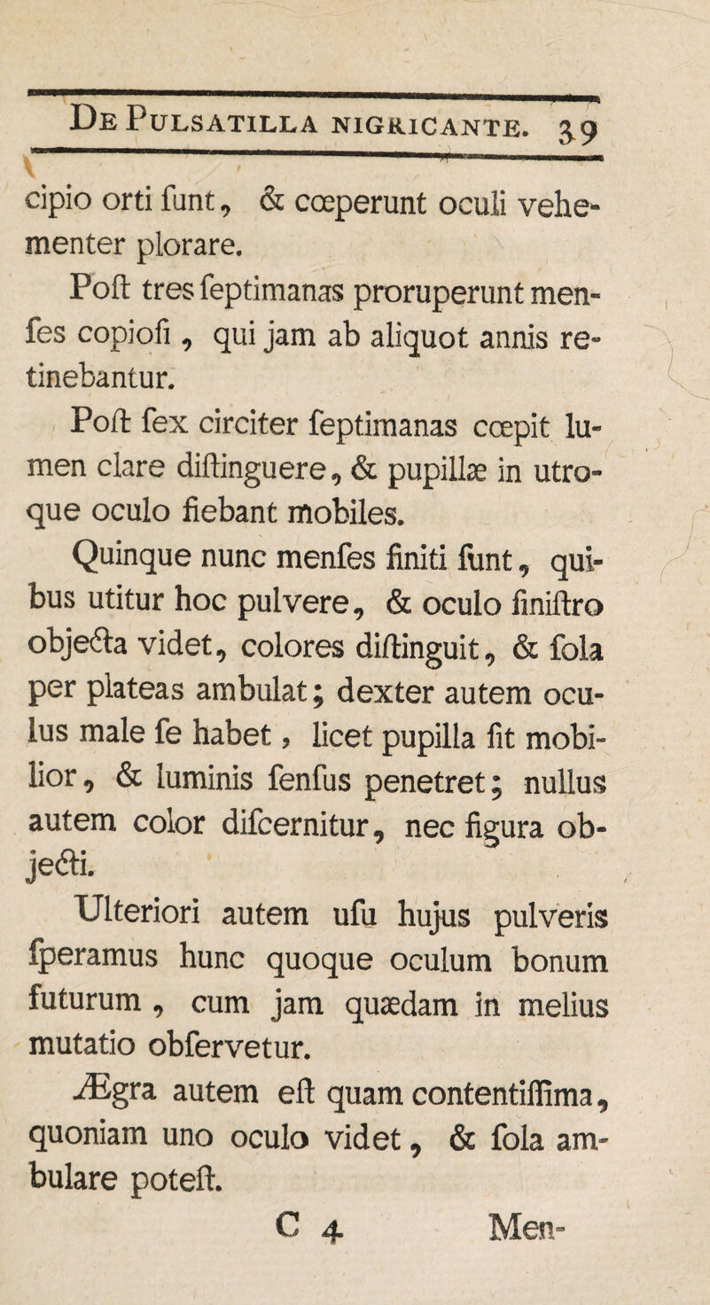 cipio orti funt, & coeperunt oculi vehe¬ menter plorare. Poft tres feptimanas proruperunt men- fes copiofi , qui jam ab aliquot annis re¬ tinebantur. Poft fex circiter feptimanas coepit lu¬ men clare diftinguere, & pupillae in utro¬ que oculo fiebant mobiles. Quinque nunc menfes finiti funt, qui¬ bus utitur hoc pulvere, & oculo finiftro objedta videt, colores diftinguit, & fola per plateas ambulat; dexter autem ocu¬ lus male fe habet, licet pupilla fit mobi¬ lior , & luminis fenfus penetret; nullus autem color difcernitur, nec figura ob- jedti. Ulteriori autem ufu hujus pulveris fperamus hunc quoque oculum bonum futurum , cum jam quaedam in melius mutatio obfervetur. iEgra autem eft quam contentiffima, quoniam uno oculo videt, & fola am¬ bulare poteft.