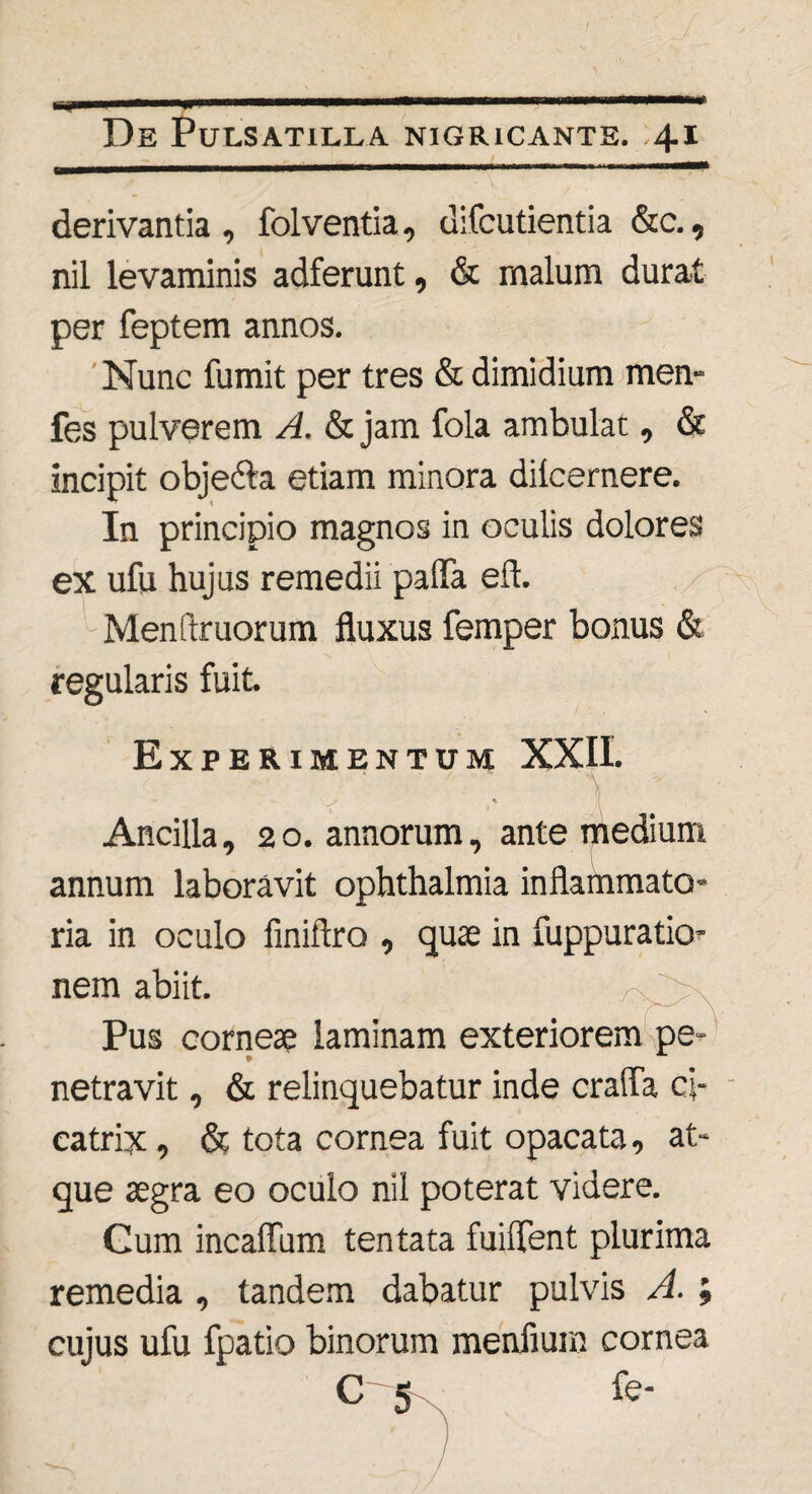 derivantia, folventia, difcutientia &c., nil levaminis adferunt, & malum durat per feptem annos. Nunc fumit per tres & dimidium men- fes pulverem A. & jam fola ambulat, & incipit objedta etiam minora dilcernere. In principio magnos in oculis dolores ex ufu hujus remedii pafla eft. Menstruorum fluxus femper bonus «St regularis fuit. Experimentum XXII. \ Ancilla ,20. annorum, ante medium annum laboravit ophthalmia inflammato¬ ria in oculo finiftro , quae in fuppuratio- nem abiit. Pus corneae laminam exteriorem pe¬ netravit , & relinquebatur inde crafla ci¬ catrix , & tota cornea fuit opacata, at¬ que aegra eo oculo nil poterat videre. Gum incaffum tentata fuiflent plurima remedia , tandem dabatur pulvis A. ; cujus ufu fpatio binorum menfium cornea