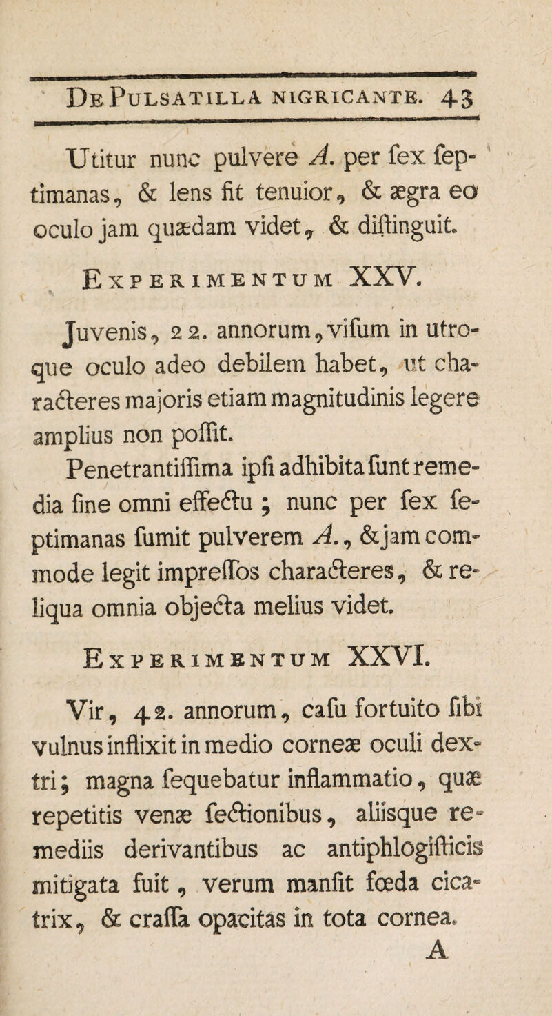 Utitur nunc pulvere A. per fex fep- timanas, & lens fit tenuior, & aegra eo oculo jam quaedam videt, & diftinguit. Experimentum XXV. | t | Juvenis, 22. annorum, vifum in utro¬ que oculo adeo debilem habet, ut cha¬ racteres majoris etiam magnitudinis legere amplius non poffit. Penetrantiflima ipfi adhibita funt reme- dia fine omni effedtu ; nunc per fex fe- ptimanas fumit pulverem A., &jam com¬ mode legit impreflos charadteres, & re¬ liqua omnia objecta melius videt. Experimentum XXVI. Vir, 42. annorum, cafu fortuito fibi vulnus inflixit in medio corneae oculi dex¬ tri ; magna fequebatur inflammatio, quae repetitis venae fedtionibus, aliisque re¬ mediis derivantibus ac antiphlogifticiss mitigata fuit, verum manfit fceda cica¬ trix , & crafla opacitas in tota cornea. A