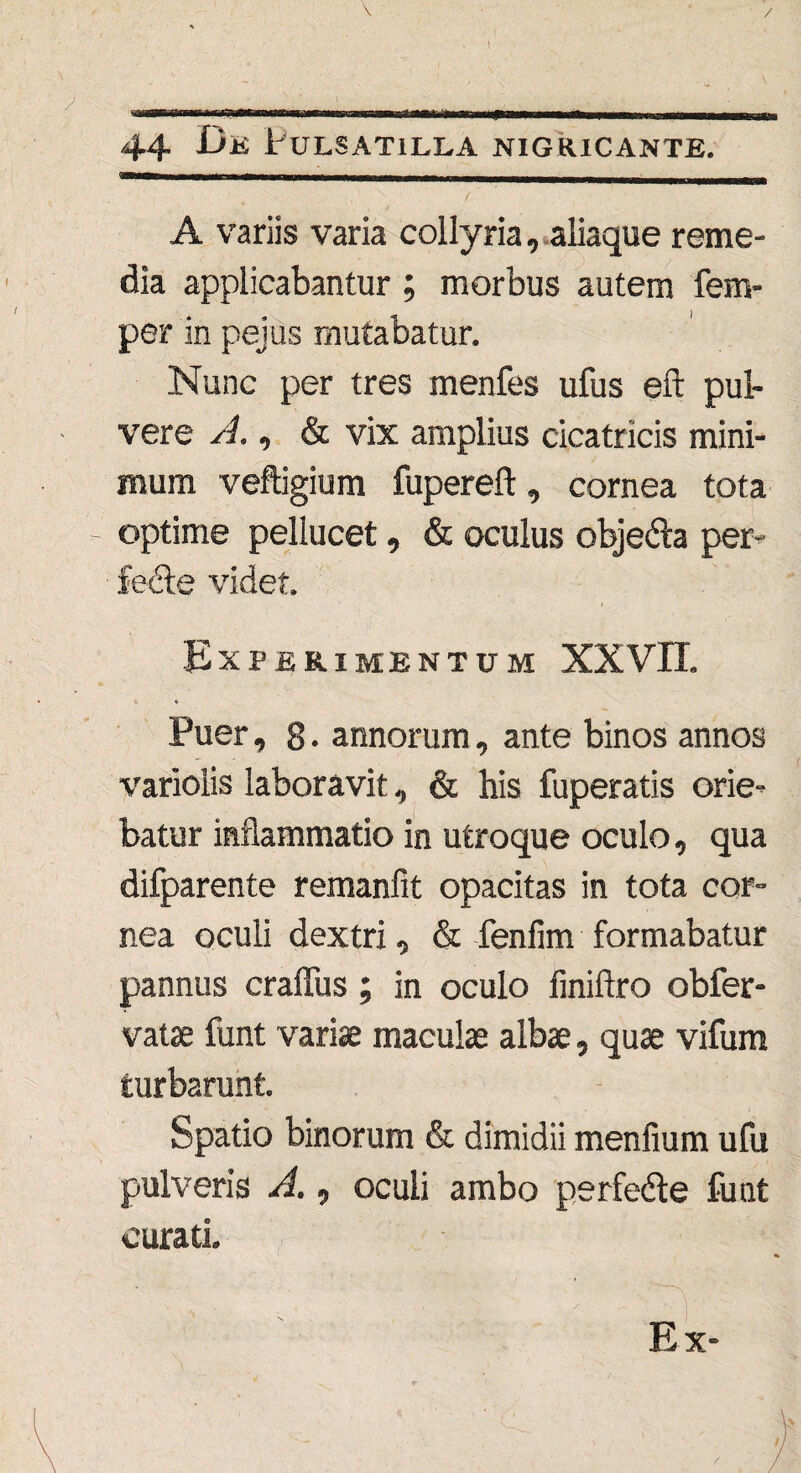\ . • } ) 44 Dk Pulsatilea nigricante. / A variis varia collyria, aliaque reme¬ dia applicabantur ; morbus autem fem- per in peius mutabatur. Nunc per tres menfes ufus eft pul¬ vere A., & vix amplius cicatricis mini¬ mum veftigium fupereft, cornea tota - optime pellucet, & oculus obje&a per- fedte videt. Experimentum XXVII. « * Puer, 8 • annorum, ante binos annos variolis laboravit, & his fuperatis orie¬ batur inflammatio in utroque oculo, qua difparente remanlit opacitas in tota cor¬ nea oculi dextri, & fenfim formabatur pannus craffus; in oculo finifiro obfer- vatae funt variae maculae albae, quae vifura turbarunt. Spatio binorum & dimidii menfium ufu pulveris A., oculi ambo perfedte funt curati.