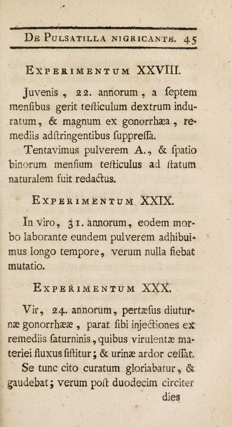 Experimentum XXVIII. Juvenis, 22. annorum, a feptem menfibus gerit tefticulum dextrum indu¬ ratum , & magnum ex gonorrhaea, re» mediis adftringentibus fupprefla. Tentavimus pulverem A., & fpatio binorum menfium te/liculus ad flatum naturalem fuit redactus. Experimentum, XXIX. In viro, 31. annorum, eodem mor¬ bo laborante eundem pulverem adhibui* mus longo tempore, verum nulla fiebat mutatio. Experimentum XXX. Vir, 24. annorum, pertaefus diutur¬ nae gonorrhaeae , parat fibi injectiones ex remediis faturninis, quibus virulentae ma¬ teriei fluxus fiftitur; & urinae ardor ceflat Se tunc cito curatum gloriabatur, & gaudebat; verum poft duodecim circiter dies