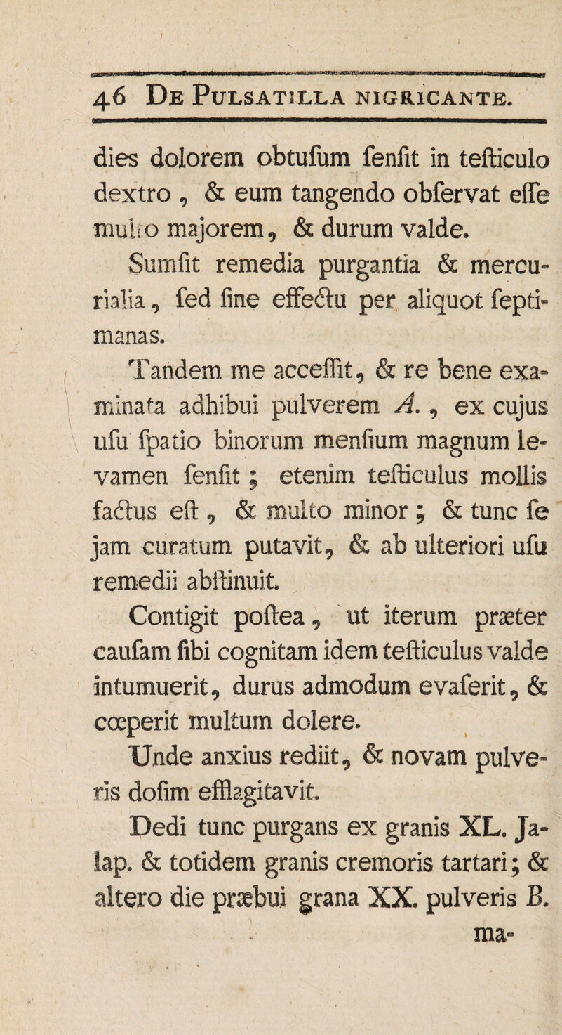 I 46 De PULSAT1LLA NIGRICANTE. dies dolorem obtufum fenfit in tefticulo dextro , & eum tangendo obfervat effe multo majorem, & durum valde. Sumfit remedia purgantia & mercu- rialia, fed fine effedlu per aliquot fepti- manas. Tandem me acceffit, & re bene exa¬ minata adhibui pulverem A., ex cujus ufu fpatio binorum menfium magnum le¬ vamen fenfit; etenim tefticulus mollis fadtus eft , & multo minor ; & tunc fe jam curatum putavit, & ab ulteriori ufu remedii abftinuit. Contigit poftea, ut iterum praeter caufam fibi cognitam idem tefticulus valde intumuerit, durus admodum evaferit, & coeperit multum dolere. Unde anxius rediit, & novam pulve¬ ris dofim efflagitavit. Dedi tunc purgans ex granis XL. Ja- lap. & totidem granis cremoris tartari; & altero die praebui grana XX. pulveris B. ma-