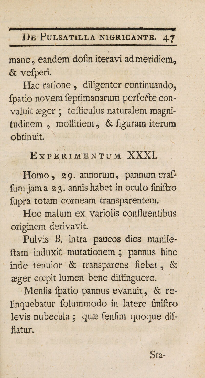 L I --------—-- \ mane, eandem dofin iteravi ad meridiem, & vefperi. Hac ratione , diligenter continuando, fpatio novem feptimanarum perfedte con¬ valuit aeger ; tefticulus naturalem magni¬ tudinem , mollitiem, & figuram iterum obtinuit. X . f r > Experimentum XXXI. Homo, 29. annorum, pannum craf- fum jam a 2 3. annis habet in oculo finiftro fupra totam corneam transparentem. Hoc malum ex variolis confluentibus originem derivavit. Pulvis B. intra paucos dies manife- ftam induxit mutationem ; pannus hinc inde tenuior & transparens fiebat, & aeger ccepit lumen bene diftinguere. Menfis fpatio pannus evanuit, & re¬ linquebatur folummodo in latere finiftro levis nubecula; quae fenfim quoque dif¬ flatur.