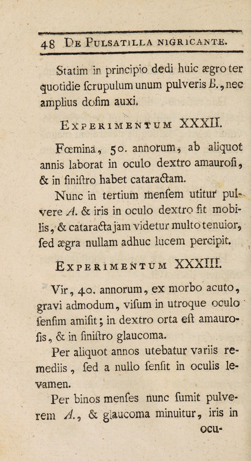 Statim in principio dedi huic aegro ter quotidie fcrupulum unum pulveris JS., nec amplius dofim auxi. Experimentum XXXII. Fcemina, 50. annorum, ab aliquot annis laborat in oculo dextro amaurofi, & in finiftro habet cataradlam. Nunc in tertium menfem utitur pul¬ vere A. & iris in oculo dextro fit mobi¬ lis , & catara&a jam videtur multo tenuior, fed aegra nullam adhuc lucem percipit. Experimentum XXaIII. Vir, 40. annorum, ex morbo acuto, gravi admodum, vifum in utroque oculo fenfim amifit; in dextro orta eft amauro- fis, & in finiftro glaucoma. Per aliquot annos utebatur variis re¬ mediis , fed a nullo fenfit in oculis le¬ vamen. Per binos menfes nunc fumit pulve¬ rem A.* & glaucoma minuitur, iris in ocu-