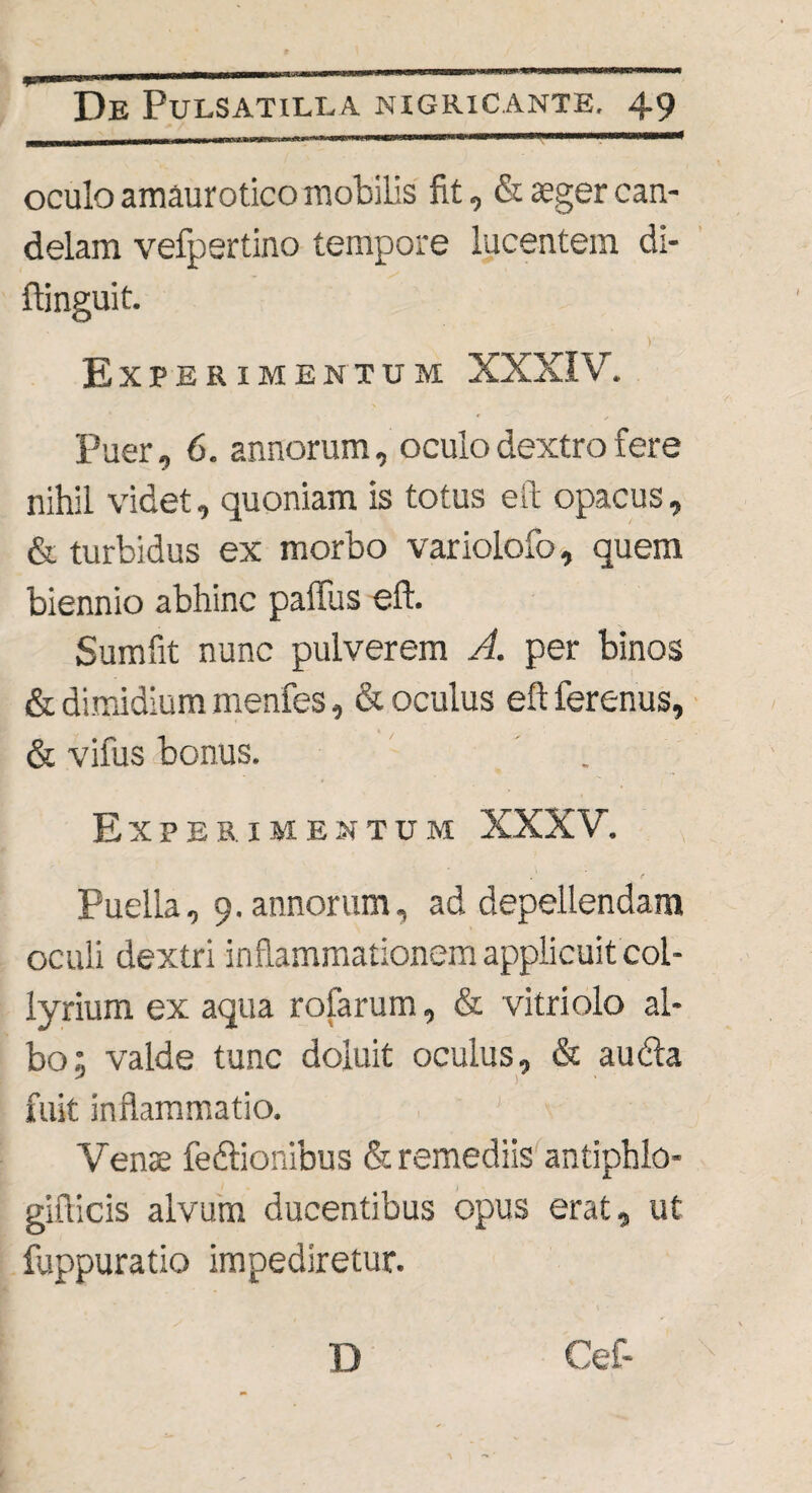 oculo amaurotico mobilis fit, & aeger can¬ delam vefpertino tempore lucentem di- ftinguit. v Experimentum XXXIV. Puer, 6. annorum, oculo dextro fere nihil videt, quoniam is totus eft opacus, & turbidus ex morbo variolofo, quem biennio abhinc paffus eft. Sumfit nunc pulverem A. per binos & dimidium menfes, & oculus eft ferenus, & vifus bonus. Experimentum XXXV. Puella, 9. annorum, ad depellendam oculi dextri inflammationem applicuit col¬ lyrium ex aqua rofarum, & vitriolo al¬ bo; valde tunc doiuit oculus, & au&a fuit inflammatio. Venae fedtionibus & remediis antiphlo- gifticis alvum ducentibus opus erat, ut fuppuratio impediretur.