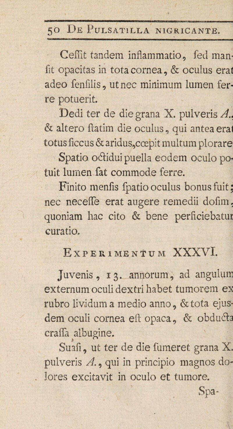 / 50 De Pulsat illa nigricante. Ceffit tandem inflammatio, fed man- fit opacitas in tota cornea, & oculus erat adeo fenfilis, ut nec minimum lumen fer¬ re potuerit. Dedi ter de die grana X. pulveris A.. & altero {latina die oculus, qui antea eral * totus ficcus & aridus,ccepit multum plorare ' Spatio obtidui puella eodem oculo po¬ tuit lumen fat commode ferre. Finito menfis fpatio oculus bonus fuit; nec neceflfe erat augere remedii dofim. quoniam hac cito & bene perficiebatur curatio. Experimentum XXXVI. Juvenis, 13annorum, ad angulum externum oculi dextri habet tumorem ex rubro lividum a medio anno, &tota ejus¬ dem oculi cornea eft opaca, & obdubta crafia albugine. ' | Suafi, ut ter de die fumeret grana X. pulveris A., qui in principio magnos do- . lores excitavit in oculo et tumore. Spa-