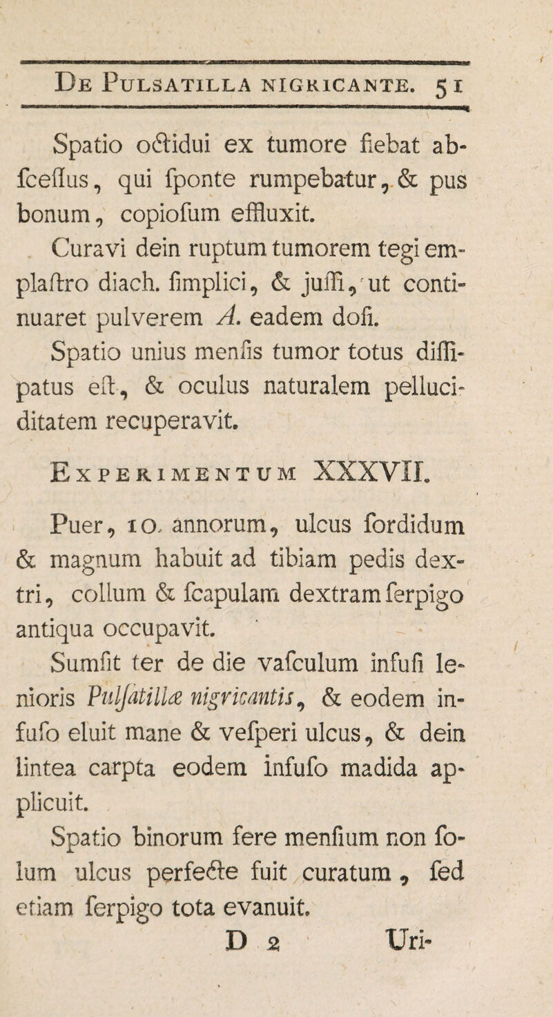 Spatio odlidui ex tumore fiebat ab- fceffus, qui fponte rumpebatur, & pus bonum, copiofum effluxit. Curavi dein ruptum tumorem tegi em- plaftro diach. fimplici, & juffi, ut conti¬ nuaret pulverem A. eadem dofi. Spatio unius menfis tumor totus diili- patus elb, & oculus naturalem pelluci- ditatem recuperavit. Experimentum XXXVII. Puer, 10, annorum, ulcus fordidum & magnum habuit ad tibiam pedis dex¬ tri , collum & fcapulam dextram ferpigo antiqua occupavit. ' - • Sumfit ter de die vafculum infufi le¬ nioris Puljatillz nigricantis, & eodem in- fufo eluit mane & vefperi ulcus, & dein lintea carpta eodem infufo madida ap¬ plicuit. Spatio binorum fere menfium non fo- lum ulcus perfedre fuit curatum , fed etiam ferpigo tota evanuit. D 2 Uri- !