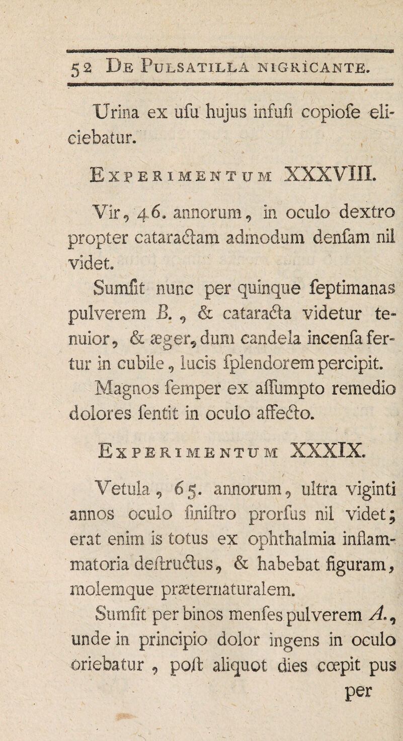 Crina ex ufu hujus infu.fi copiofe eli¬ ciebatur. , ' , Experimentum XXXVIII. Vir, 46. annorum, in oculo dextro propter cataradlam admodum denfam nil videt. Sumfit nunc per quinque feptimanas pulverem B., & catarafta videtur te¬ nuior, & aeger, dum candela incenfa fer¬ tur in cubile, lucis fplendorem percipit. Magnos femper ex affumpto remedio dolores fentit in oculo affefto. i Experimentum XXXIX. Vetula, 65. annorum, ultra viginti annos oculo fmiftro prorfus nil videt; erat enim is totus ex Ophthalmia inflam¬ matoria deftructus, & habebat figuram, molemque praeternaturalem. Sumfit per binos menfes pulverem A., unde in principio dolor ingens in oculo oriebatur , poft aliquot dies coepit pus per