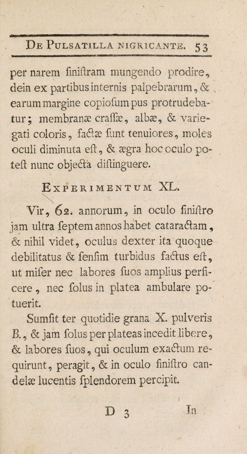 per narem finiftram mungendo prodire, dein ex partibus internis palpebrarum, & earum margine copiofum pus protrudeba¬ tur; membranae craffie, albae, & varie¬ gati coloris, fac9.se flint tenuiores, moles oculi diminuta eft, & aegra hoc oculo po- teft nunc objecta diftinguere. Experimentum XL. Vir, 62. annorum, in oculo finiftro jam ultra feptem annos habet cataraftam, & nihil videt, oculus dexter ita quoque debilitatus & fenfim turbidus factus eft, ut mifer nec labores fuos amplius perfi¬ cere , nec folus in platea ambulare po¬ tuerit. Sumfit ter quotidie grana X. pulveris B., & jam folus per plateas incedit libere, & labores fuos, qui oculum exacftum re¬ quirunt, peragit, & in oculo finiftro can¬ delas lucentis fplendorem percipit. t D 3 In ,