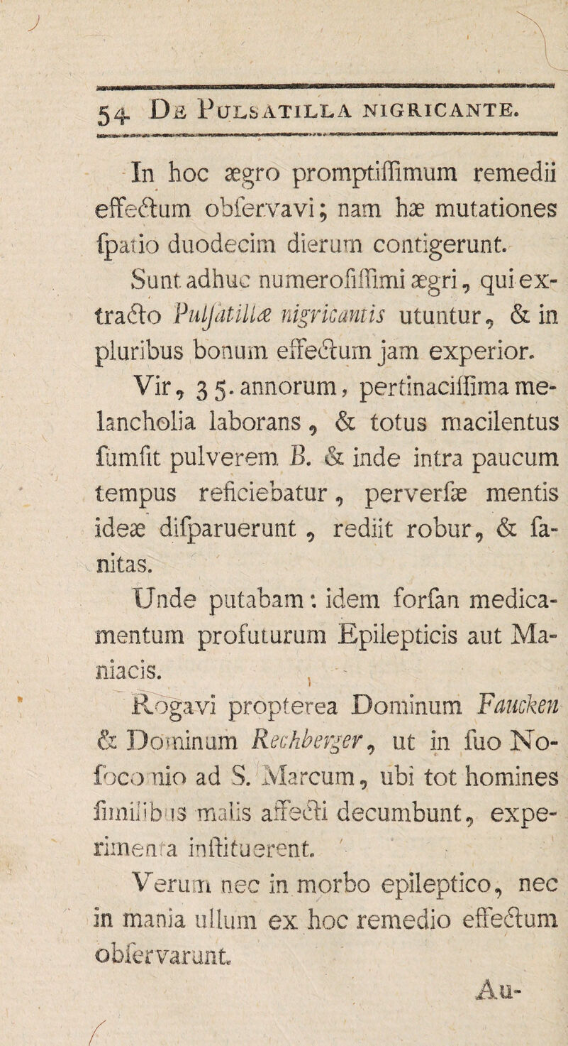 \ » 54. Da PlJLSATlLLA NIGRICANTE. In hoc aegro promptiffimum remedii effeftum obfervavi; nam hae mutationes (patio duodecim dierum contigerunt. Sunt adhuc numeroliffimi aegri, quiex- trafto PulJatiUa nigricantis utuntur, & in pluribus bonum effebtum jam experior. Vir, 35.annorum, pertinaciffimame¬ lancholia laborans, & totus macilentus fumfit pulverem, B. & inde intra paucum tempus reficiebatur, perverfae mentis ideae difparuerunt, rediit robur, & fa- nitas. Unde putabam: idem forfan medica¬ mentum profuturum Epilepticis aut Ma¬ niacis. . - Rogavi propterea Dominum Faucken & Dominum Rechberger, ut in fuo No- foco uio ad S. Marcum, ubi tot homines fmiiiibus malis affecti decumbunt, expe¬ rimenta inflituerent. Verum nec in morbo epileptico, nec in mania ullum ex hoc remedio effedlum obfervarunt. \ » Au