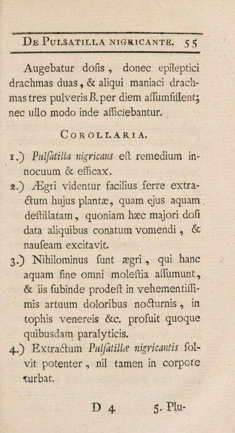 Augebatur dolis , donec epileptici drachmas duas, & aliqui maniaci drach¬ mas tres pulveris B. per diem affumfiilent; nec ullo modo inde afficiebantur. | t Corollaria. 1. ) Pulfatilla nigricans eft remedium in¬ nocuum & efficax. 2. ) Aigri videntur facilius.ferre extra¬ rium hujus planta;, quam ejus aquam deffillatam, quoniam haec majori doli data aliquibus conatum vomendi, & naufeam excitavit. ' 3. ) Nihilominus funt aegri, qui hanc aquam fine omni imoleftia affiumunt, & iis fubinde prodefl in vehementiffi- mis artuum doloribus nofturnis, in tophis venereis &c. profuit quoque quibusdam paralyticis. 4. ) Extraftum Pulfatilla nigricantis foL- vit potenter, nil tamen in corpore turbat. » • * D 4 5- Hu-