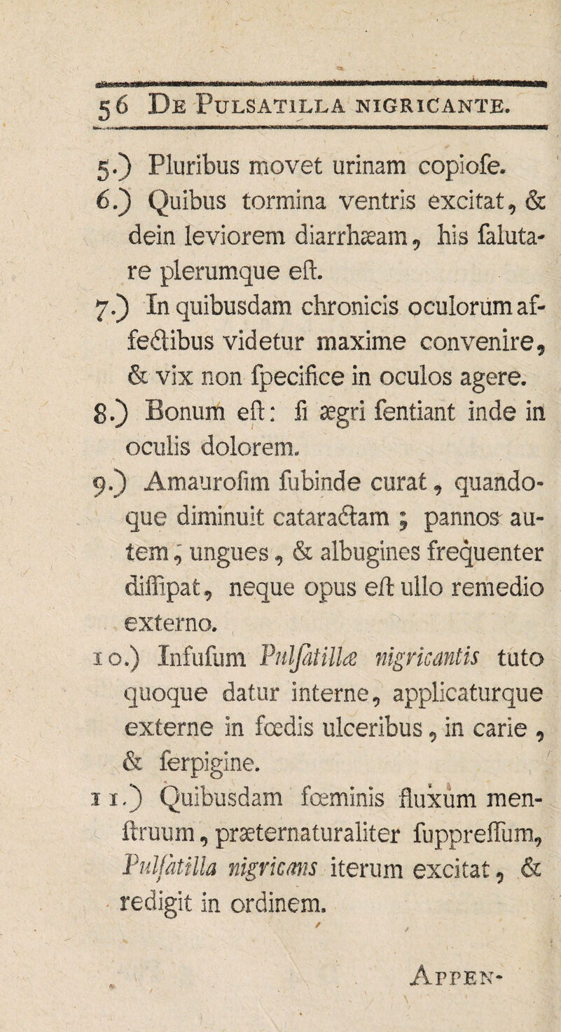 5. ) Pluribus movet urinam copiofe. 6. ) Quibus tormina ventris excitat, & dein leviorem diarrhoeam, his faluta- re plerumque eft. 7. ) In quibusdam chronicis oculorum af- fedibus videtur maxime convenire, & vix non fpecifice in oculos agere. 8. ) Bonum eft: fi aegri fentiant inde in oculis dolorem. 9. ) Amaurofim fubinde curat, quando¬ que diminuit cataradlam ; pannos au¬ tem ungues, & albugines frequenter diffipat, neque opus eft ullo remedio externo. 10. ) Infufum Pulfitillce nigricantis tuto quoque datur interne, applicaturque externe in fcedis ulceribus, in carie , & ferpigine. 11. ) Quibusdam fceminis fluxum men- ftruum, praeternaturaliter fuppreflum, Pulfatilla nigricans iterum excitat, & • redigit in ordinem. ✓ Apfen-