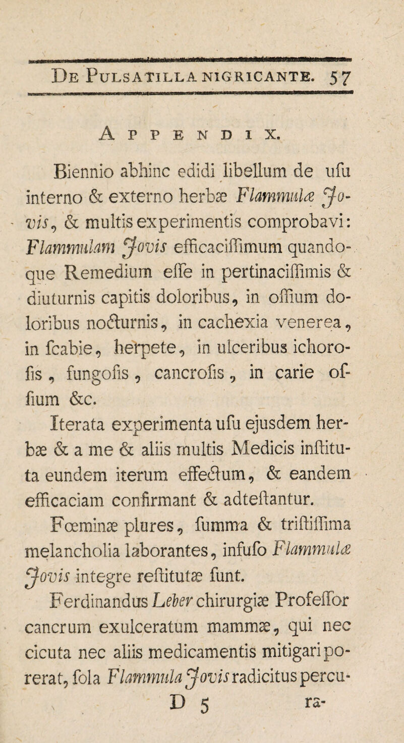 Appendix. Biennio abhinc edidi libellum de ufu interno & externo herbae Flammida Jo- vis, & multis experimentis comprobavi: Flammulam Jovis efficaciffimum quando¬ que Remedium e ile in pertinaciffimis & diuturnis capitis doloribus, in offium do¬ loribus nodturnis, in cachexia venerea, infcabie, herpete, in ulceribus ichoro- fis , fungofis, cancrofis, in carie of- fium &c. Iterata experimenta ufu ejusdem her¬ bae & a me & aliis multis Medicis inffitu- ta eundem iterum effedlum, & eandem efficaciam confirmant & adteilantur. Fceminae plures, fumma & triffiffima melancholia laborantes, infufo Flammula Jovis integre reftitutae funt. Ferdinandus Leber chirurgiae Profeffbr cancrum exulceratum mammte, qui nec cicuta nec aliis medicamentis mitigari po- rerat, fola Flammula Jovis radicitus percu¬ li 5 ra'