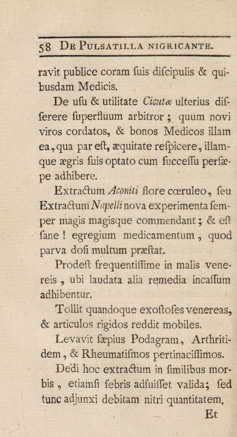 ravit publice coram fuis difcipulis & qui¬ busdam Medicis. De ufu & utilitate Cicuta ulterius dif- ferere fuperfluum arbitror ; quum novi viros cordatos, & bonos Medicos illam ea,qua par eft, aequitate refpicere, illam - que aegris fuis optato cum fucceflu perfae- pe adhibere. Extraftum Aconiti flore coeruleo, feu Extra&um Nnpellinova experimenta fem- / \ per magis magisque commendant; & eft fane ! egregium medicamentum , quod parva dofi multum praeftat. Prodeft frequentiflime in malis Vene¬ reis , ubi laudata alia remedia incalTum adhibentur. Tollit quandoque exoftofes venereas, & articulos rigidos reddit mobiles. Levavit faepius Podagram, Arthriti¬ dem , & Rheumatifmos pertinaciflimos. Dedi hoc extradlum in fimilibus mor¬ bis , etiamfi febris adfuiffet valida; fed tunc adjunxi debitam nitri quantitatem. • .... Et