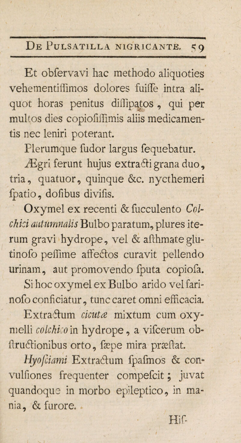 1 Et obfervavi hac methodo aliquoties vehementiffimos dolores fuiiTe intra ali¬ quot horas penitus diilipatos, qui per multos dies copiofiffimis aliis medicamen¬ tis nec leniri poterant. Rerumque fudor largus fequebatur. ./Egri ferunt hujus extradfi grana duo, tria, quatuor, quinque &c. nycthemeri Ipatio, dofibus divifis. Oxymel ex recenti & fucculento Col¬ chici autumnalis Bulbo paratum, plures ite¬ rum gravi hydrope, vel & afthmate glu- tinofo peffime affedtos curavit pellendo urinam, aut promovendo fputa copiofa. Si hoc oxymel ex Bulbo arido vel fari- nofo conficiatur, tunc caret omni efficacia. Extraftum cicuta mixtum cum oxy- melli colchko in hydrope, a vifcerum ob- llrudlionibus orto, faepe mira praedat. Hyofciami Extra&um fpafmos & con- vulfiones frequenter compefcit; juvat quandoque in morbo epileptico, in ma¬ nia, & furore. ► Hif-