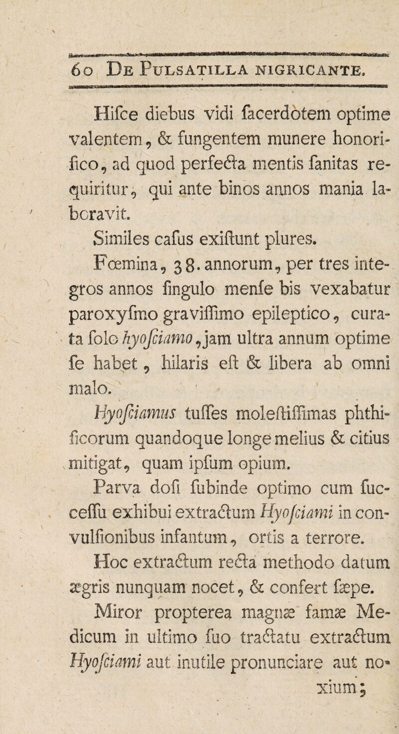 I- ■' Hifce diebus vidi facerdotem optime valentem, & fungentem munere honori¬ fico , ad quod perfedla mentis fanitas re¬ quiritur, qui ante binos annos mania la¬ boravit. Similes cafus exifunt plures. _ . A rcemma, 38. annorum, per tres inte¬ gros annos fmgulo menfe bis vexabatur paroxyfmo graviffimo epileptico, cura¬ ta folo hyofciamo,jam ultra annum optime fe habet, hilaris eft & libera ab omni malo. Byofiiamus tuffes moleftiffimas phthi- ficorum quandoque longe melius & citius mitigat, quam ipfum opium. Parva dofi fubinde optimo cum fuc- celTu exhibui extradfum Hyojciami in con- vulfionibus infantum, ortis a terrore. Hoc extradlum redla methodo datum agris nunquam nocet, & confert fepe. Miror propterea magnae famae Me¬ dicum in ultimo fuo tradtatu extradlum. Hyojciami aut inutile pronunciare aut no¬ xium;