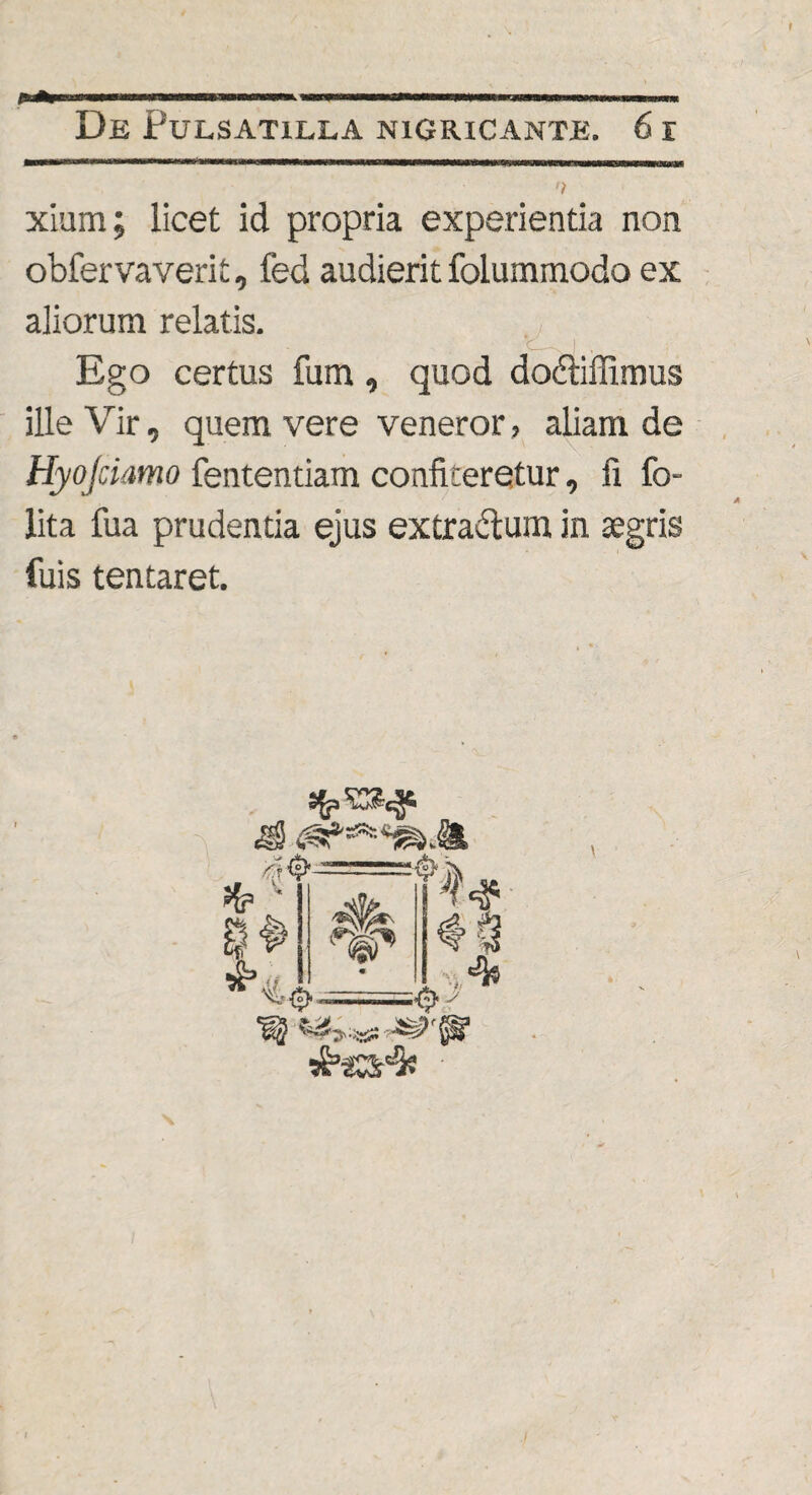 xium; licet id propria experientia non obfervaverit, fed audierit folummodo ex aliorum relatis. Ego certus fum, quod dodliffimus ille Vir, quem vere veneror, aliam de Hyojciamo fententiam confiteretur, fi fo- lita fua prudentia ejus extradtum in aegris fuis tentaret.