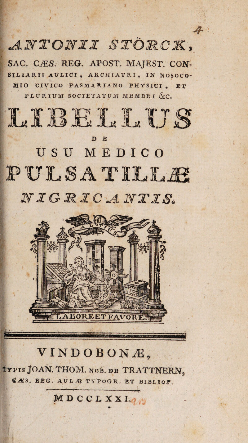 4- '■ JlNTONZI stomck, * ■ / , . . ( . • SAC. CvES. REG. APOST. MAJEST. CON- SILIARII AULICI , ARCHIATRI, IN NOSOCO¬ MIO CIVICO PASMARIANO PHYSltl , JET PLURIUIVI SOCIETATUM MEMBRI &C. USU MEDICO PULSA TILL.fi A * ‘t N 1GJR.1CIA 2VT1S. ETFj&^FTEfi VINDOBONiE, jK / typis JOAN. THOM. nob.db TRATTNERJSf* BEG. AULAS TYPOGR. ET BIBLIQP, s • MDCCLXX I,o, j * I