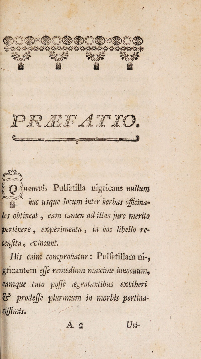 | Q Quamvis Pulfatilla nigricans nullum 'J.. huc usque locum inter herbas officina* ks obtineat, eam tamen ad illas jure merito pertinere, experimenta, in hoc libello re- ■cenjita, evincunt. His enim comprobatur: Pulfatillam ni-, gricantem ejje remedium maxime innocuum, eamque tuto pojje aegrotantibus exhiberi £f prodejje plurimum in morbis pertina- 3ET w * ci/Jimis. A, 2 (J / i-
