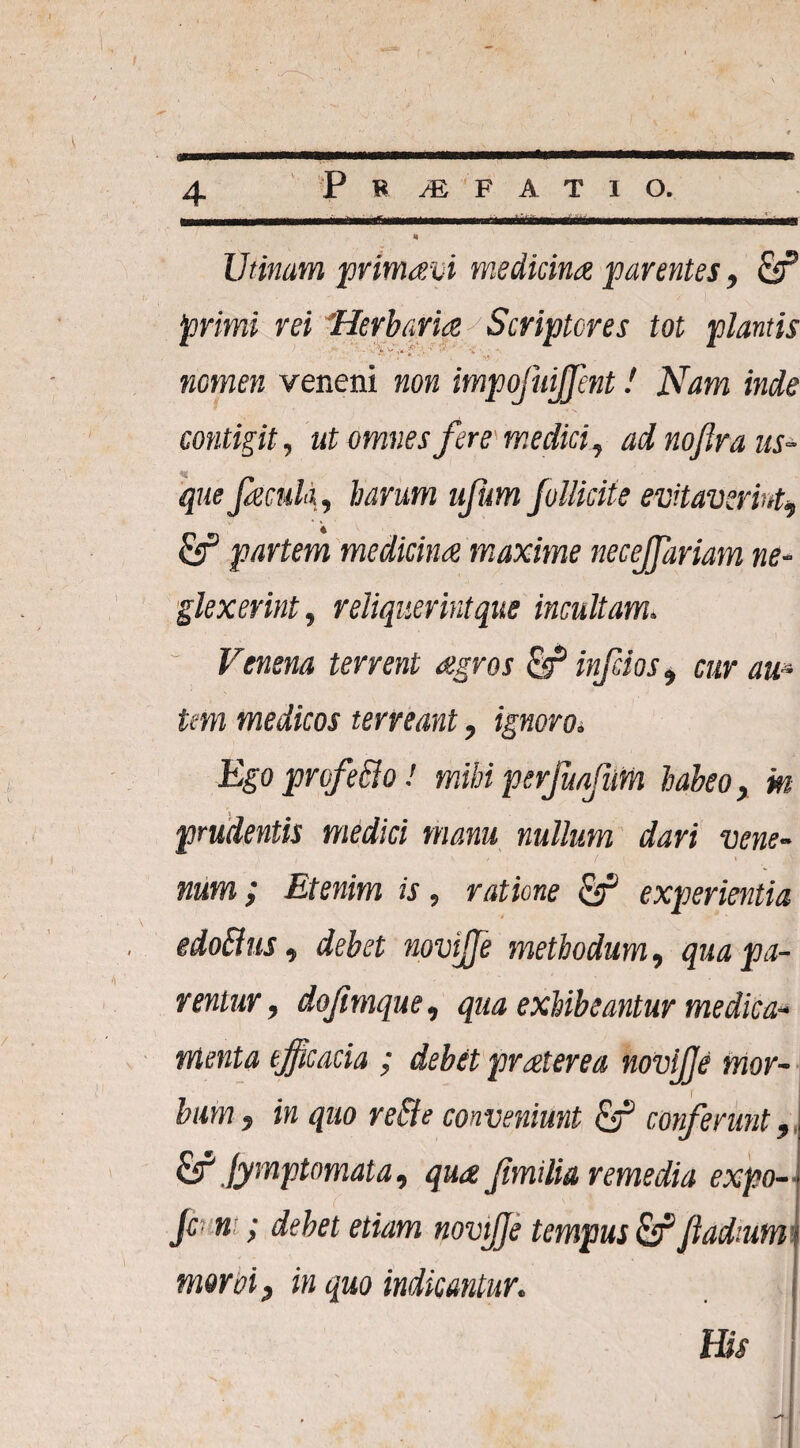 4 Utinam primam medicina parentes, primi rei Herbaria Scriptores tot plantis ' *■' * )* *■' * ■'i nomen veneni non impojuiffent! Nam inde contigit, ut omnes fere'medici, adnofraus- % que Jaculi, harum ujhm Jollicite evitaverint9 &P partem medicina maxime necejfariam ne¬ glexerint, reliquerint que incultam. Venena terrent agros fir* inftios, cur au* tm medicos terreant, ignoro. Egoprofe&o! mihiperjuafum habeo, m prudentis medici manu nullum dari vene¬ num ; Etenim is, ratione & experientia edoBus, debet novijfe methodum, qua pa¬ rentur , dofimque, qua exhibeantur medica¬ menta efficacia ; debet praterea novijje mor¬ bum f in quo re&e conveniunt & conferunt, & fymptomata, qua f milia remedia expo- Jc n ; debet etiam novijje tempus & Jladmm moroi, in quo indicantur.