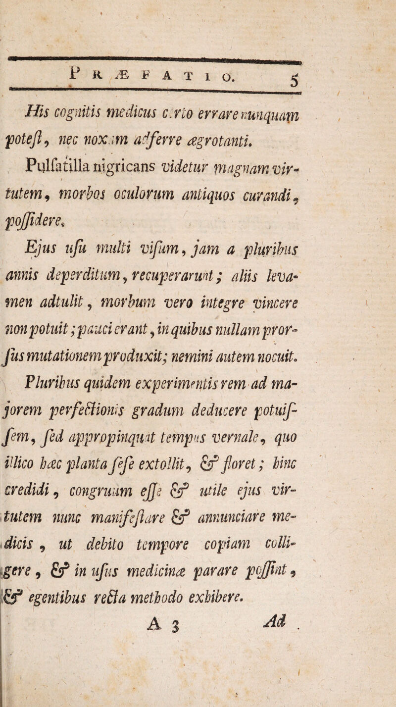 P K M V A X 1 o. 5 His cognitis medicus c.rto errare nunquam potefi, nec noxam ad ferre agrotanti. Pulfa tilla nigricans videtur magnam vir- \ / tutem, morbos oculorum antiquos curandi, pojfidere, Ejus ujh multi vifum, jam a pluribus annis deperditum, recuperarunt; aliis leva¬ men adtulit, morbum vero integre vincere non potuit;pauci erant, in quibus nullam pror- Jus mutationem produxit; nemini autem nocuit. ' S Pluribus quidem experimentis rem ad ma¬ jorem perfedioms gradum deducere potuifi fem, fed appropinquat tempus vernale, quo iilico hezc planta ffe extollit, cfT floret; bine credidi, congruum ejje & utile ejus vir¬ tutem nunc manifijlare & annunciare me¬ dicis , ut debito tempore copiam colli¬ gere , in ufus medicina parare peffiat, pf egentibus reda methodo exhibere. A % Ad . t • ■ v ;  ' i )