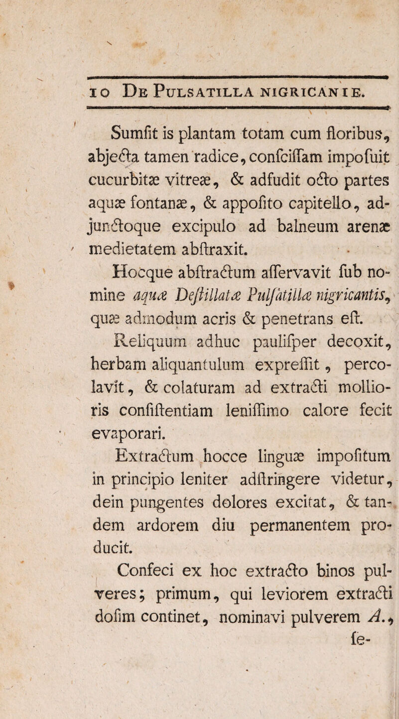 io De Pulsatilla nigricante. * Sumfit is plantam totam cum floribus, abjedla tamen radice, confciffam impofuit cucurbitae vitreae, & adfudit odio partes aquae fontanae, & appofito capitello, ad- jundloque excipulo ad balneum arenae medietatem abftraxit. Hoeque abftradlum aflervavit fub no¬ mine aqua Dejiillata Puljatilla nigricantis, quae admodum acris & penetrans efl. Reliquum adhuc paulifper decoxit, herbam aliquantulum exprefiit, perco¬ lavit , & colaturam ad extradli mollio¬ ris confiftentiam leniflimo calore fecit evaporari. Extractum hocce linguae impofitum in principio leniter adftrihgere videtur, dein pungentes dolores excitat, & tan¬ dem ardorem diu permanentem pro¬ ducit. Confeci ex hoc extradlo binos pul¬ veres; primum, qui leviorem extra&i dofim continet, nominavi pulverem A., fe-