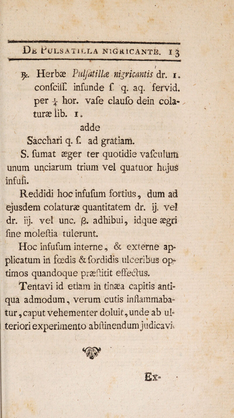 f.. . .■■■! '■ 1 ... t Herbas Puljatilla nigricantis dr. r. confciil infunde f q. aq. fervid. per i hor. vafe claufo dein cola-- turaslib. i» adde Sacchari q. £ ad gratiam. S. fumat ffiger ter quotidie vafculurti unum un,ciarum trium vel quatuor hujus infufi. Reddidi hoc infufum fortius, dum ad ejusdem colaturas quantitatem dr. ij. ve! dr. iij. vel unc. j3. adhibui, idque aegri fine moleflia tulerunt. 1 i Hoc infufum interne, & externe ap¬ plicatum iri foedis &fordidis ulceribus op- timos quandoque praeffitit effe&us. Tentavi id etiam in tinaea capitis anti¬ qua admodum, verum cutis inflammaba¬ tur , caput vehementer doluit, unde ab ul¬ teriori experimento abftinendum judicavi- - c:-  . • Ex* / \