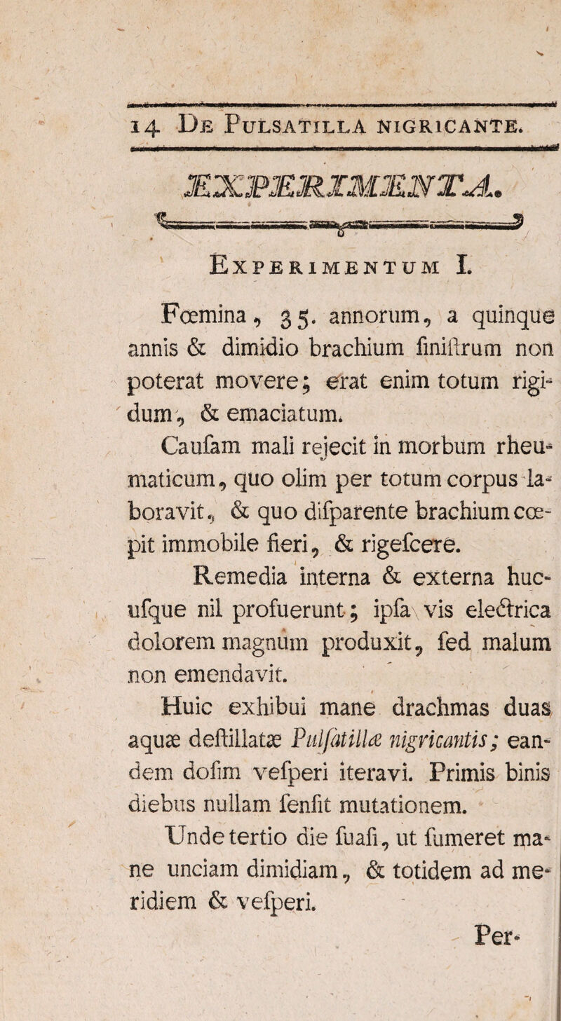 14 Ue Pulsatilla NIGRICANTE. I '--J J£X3PMR IMJE.N XJL 1?L Experimentum I. Fcemina, 35. annorum, a quinque annis & dimidio brachium finillrum non poterat movere; erat enim totum rigi- ' dum, & emaciatum. Caufam mali rejecit in morbum rheu- maticum, quo olim per totum corpus la¬ boravit, & quo difparente brachium cce- pit immobile fieri, & rigefcere. Remedia interna & externa huc- ufque nil profuerunt ; ipfa vis electrica dolorem magnum produxit, fed malum non emendavit. Huic exhibui mane drachmas duas aquse deftillatae Pulfatilla nigricantis; ean¬ dem dofim vefperi iteravi. Primis binis diebus nullam fenfit mutationem. Unde tertio die fuafi, ut fumeret ma¬ ne unciam dimidiam, & totidem ad me¬ ridiem & vefperi. : Per-