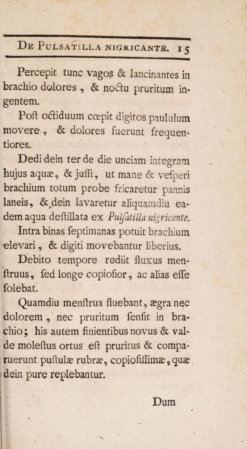 a De PuLSATILLA NIGRICANTE. I 5 Percepit tunc vagos & lancinantes in brachio dolores , & nodtu pruritum in¬ gentem. Poft ocfliduum ccepit digitos paululum movere , & dolores fuerunt frequen- tiores. Dedidein ter de die unciam integram hujus aquas, & juffi, ut mane & vefperi brachium totum probe fricaretur pannis laneis, & dein lavaretur aliquamdiu ea¬ dem aqua deftillata ex Pidjatilla nigricante. Intra binas feptimanas potuit brachium elevari, & digiti movebantur liberius. Debito tempore rediit fluxus men- ftruus, fed longe copiofior, ac alias efle folebat. Quamdiu menftrua fluebant, aegra nec dolorem, nec pruritum fenfit in bra¬ chio ; his autem finientibus novus & val¬ de moleftus ortus eft pruritus & compa- ruerunt puflulae rubras, copiofiflimas, quae dein pure replebantur. Dum I i 1
