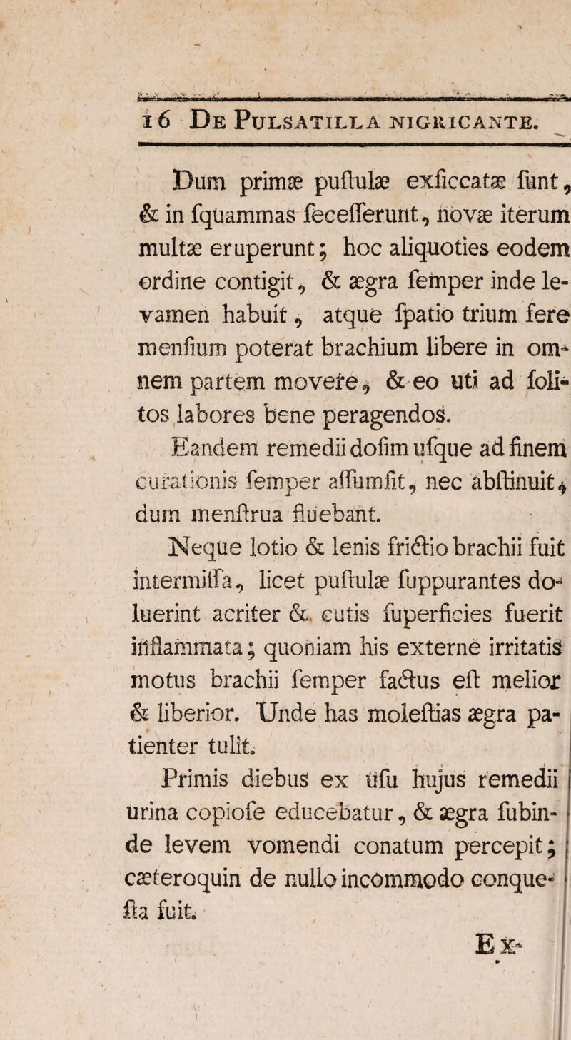 16 De Pulsatiela nigricante. Dum primas puftulae exficcatae funt, & in fquammas fecefferunt, novae iterum multae eruperunt; hoc aliquoties eodem ordine contigit, & aegra femper inde le¬ vamen habuit, atque fpatio trium fere menfium poterat brachium libere in om* nem partem movere, & eo uti ad foli- tos labores bene peragendos. Eandem remedii dofim ufque ad finem curationis femper affbmfit, nec abftinuit* dum menftrua fluebant. Neque lotio & lenis friclio brachii fuit intermiifa, licet puftulae fuppurantes do- luerint acriter & cutis fuperficies fuerit inflammata; quoniam his externe irritatis motus brachii femper fadtus eft melior & liberior. Unde has moleftias aegra pa¬ tienter tulit. Primis diebus ex tifu hujus remedii urina copiofe educebatur, & aegra fubin- de levem vomendi conatum percepit; caeteroquin de nullo incommodo conque- fta fuit. , ( Ex* •0 v . ; V - 7 v' I