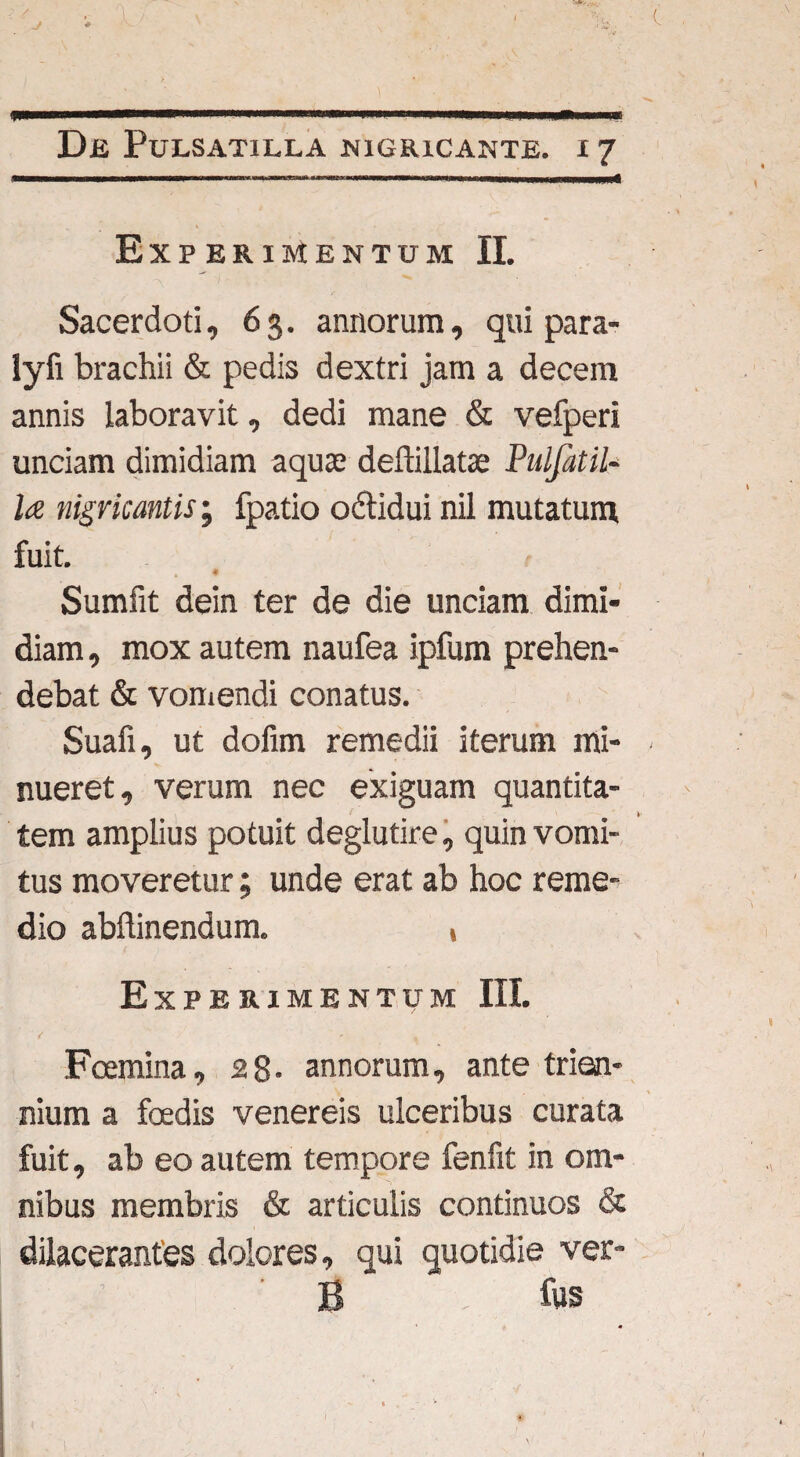 J Dii Pulsati ll a nigricante, x 7 Experimentum II. Sacerdoti, 63. annorum, qui para- lyfi brachii & pedis dextri jam a decem annis laboravit, dedi mane & vefperi unciam dimidiam aquas deftillatae Pulfitil- la nigricantis; fpatio odtidui nil mutatum, fuit. Sumfit dein ter de die unciam dimi¬ diam , mox autem naufea ipfum prehen¬ debat & vomendi conatus. Suafi, ut dofim remedii iterum mi- ■ nueret, verum nec exiguam quantita¬ tem amplius potuit deglutire, quin vomi¬ tus moveretur; unde erat ab hoc reme¬ dio abftinendum. t Experimentum III. Foemina, 28- annorum, ante trien¬ nium a foedis venereis ulceribus curata fuit, ab eo autem tempore fenfit in om¬ nibus membris & articulis continuos & dilacerantes dolores, qui quotidie ver- B fus )