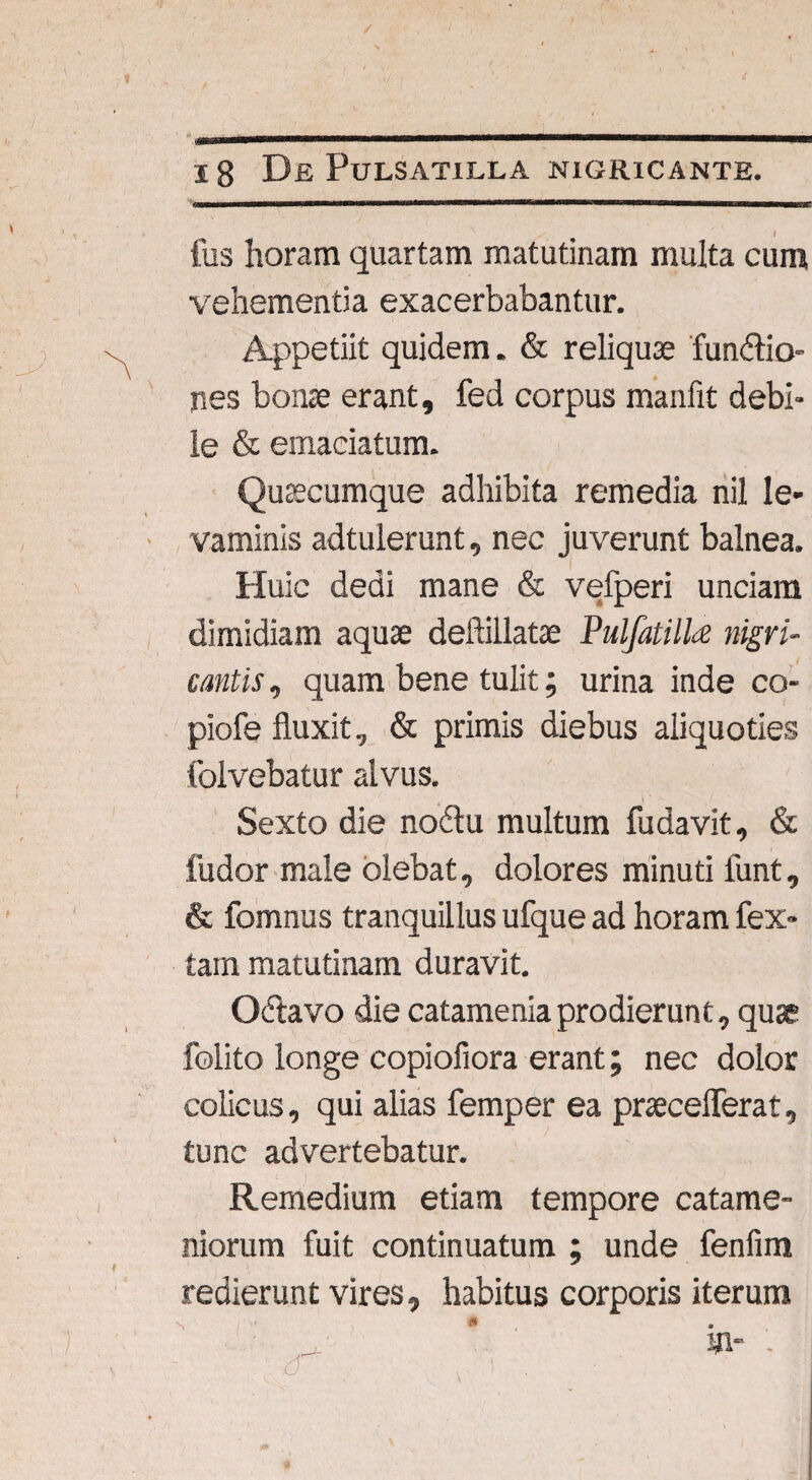 I fus horam quartam matutinam multa cum vehementia exacerbabantur. Appetiit quidem. & reliquae fun&io- nes bonae erant, fed corpus manfit debi¬ le & emaciatum. Quacumque adhibita remedia nil le¬ vaminis adtulerunt, nec juverunt balnea. I Huic dedi mane & vefperi unciam dimidiam aquae deftillatae PulfatilU nigri¬ cantis , quam bene tulit; urina inde co- piofe fluxit, & primis diebus aliquoties folvebatur alvus. Sexto die nodlu multum fudavit, & fudor male olebat, dolores minuti funt, & fomnus tranquillus ufque ad horam fex- tam matutinam duravit. O&avo die catameniaprodierunt, quse folito longe copiofiora erant; nec dolor colicus, qui alias femper ea pweceflerat, tunc advertebatur. Remedium etiam tempore catame- niorum fuit continuatum ; unde fenfim redierunt vires, habitus corporis iterum