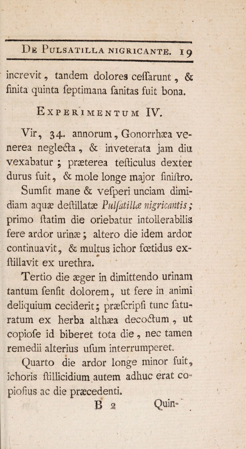 \ _ ___ De PuLSATILLA NIGRICANTE. I 9 increvit, tandem dolores celTarunt, & finita quinta feptimana fanitas fuit bona. Experimentum IV. Vir, 34. annorum, Gonorrhoea ve- nerea negledta, & inveterata jam diu vexabatur ; praeterea tefticulus dexter durus fuit, & mole longe major finiftro. Sumfit mane & vefperi unciam dimi¬ diam aquae deftillatae PulfatilU nigricantis; primo ftatim die oriebatur intollerabilis fere ardor urinae; altero die idem ardor continuavit, & multus ichor foetidus ex- ftillavit ex urethra. Tertio die aeger in dimittendo urinam tantum fenfit dolorem, ut fere in animi deliquium ceciderit; praefcripli tunc fatu- ratum ex herba althaea decodtum , ut copiofe id biberet tota die, nec tamen remedii alterius ufum interrumperet. Quarto die ardor longe minor fuit, ichoris ftillicidium autem adhuc erat co- piofius ac die praecedenti. B 2 Quin* I